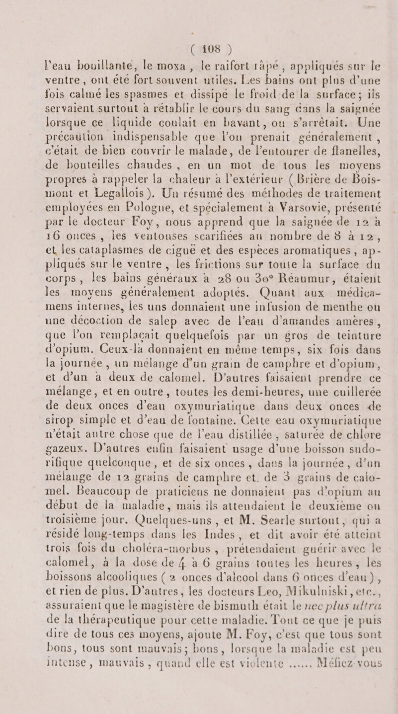 l'eau bouillanle, le moxa , le raifort lapé , ap})li(]ués sur le ventre, ont été fort souvent miles. Les bains ont pins d’une lois calmé les spasmes et dissipé le froid de la surface; ils servaient surtout a rétablir le cours du sang dans la saignée lorsque ce liquide coulait en bavant, ou s’arrêtait. Une précaution indispensable que l’on prenait généralement , c’était de bien couvrir le malade, de l’entourer de flanelles, de bouteilles chaudes , en un mot de tous les moyens propres à rappeler la chaleur a l’extérieur ( Brière de Bois- mont et Legallois). Un résumé des méthodes de traitement employées en Pologne, et spécialement a Varsovie, présenté par le docteur Foy, nous apprend que la saignée de 12 à 16 onces, les ventouses scarifiées an nombre de 8 à 12, et les cataplasmes de ciguë et des espèces aromatiques , ap¬ pliqués sur le ventre, les frictions sur toute la surface du corps , les bains généraux a 28 ou 3o® Réaumur, étaient les moyens généralement adoptés. Quant aux médica- mens internes, les uns donnaient une infusion de menthe ou une décoction de salep avec de l’eau d’atnandes amères, que l’on remplaçait quelquefois j^ar un gros de teinture d’opium. Ceux-la donnaient en même temps, six fois dans la journée , un mélange d’un grain de camplire et d’opium, et d’un h deux de calomel. 13’aulres faisaient prendre ce mélange, et en outre, toutes les demi-heures, une cuillerée de deux onces d’eau oxyinuriaticpie dans deux onces de sirop simple et d’eau de fontaine. Celte eau oxymuriaiique n’était autre chose que de l’eau distillée , saturée de chlore gazeux. D’autres eufln faisaient usage d’une boisson sndo- rihque qiielconque, et de six onces, dans la journée, d’nn mélangé de 12 grains de camphre et. de 3 grains de calo¬ mel. Beanconp de praticiens ne donnaient pas d’opium au début de la maladie, mais ils attendaient le deuxième on troisième jour. Quelques-uns, et M. Searle surtout, qui a résidé long-ieinps dans les Indes, et dit avoir été atteint trois fois (lu choléra-morhus , prétendaient gnéiir avec le calomel, à la dose de q. a 6 grains tonies les heures, les boissons alcooliques ( 2 onces d’alcool dans B onces d’ean) , et rien de plus. D’autres , les docteurs I.eo, ]\1 ikulniski, etc., assuraient que le magistère de bismuth était le iiccplus ultnt de la tliérapeulique pour cette maladie. Tout ce que je puis dire de tous ces moyens, ajoute M. Foy, c’est que tons sont bons, tous sont mauvais; bons, lorsque la maladie est peu intense, mauvais , quand elle est violente .ÎVIéflcz vous