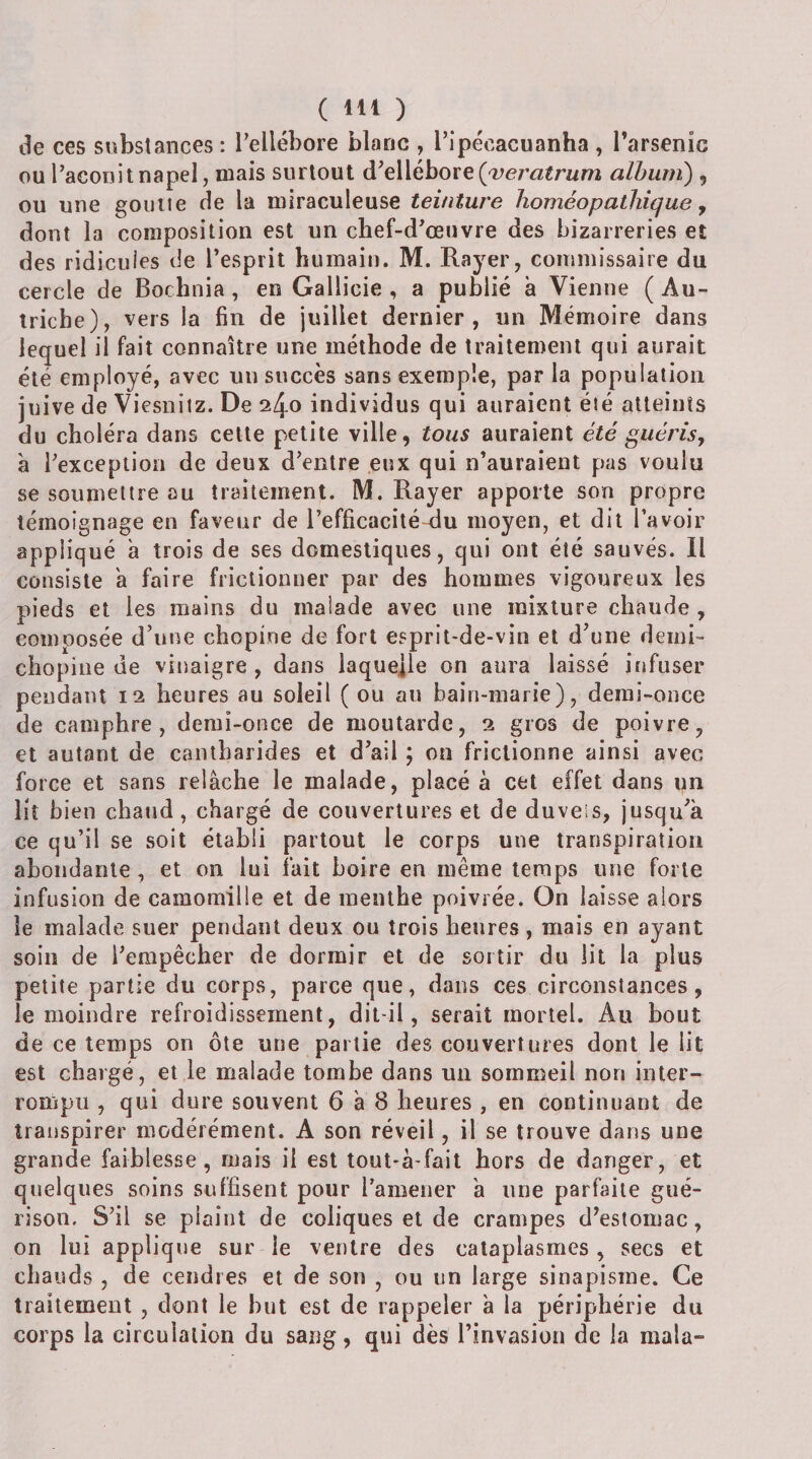 de ces substances: l’ellébore blanc , ripécacuanha, l’arsenic ou l’aconit napel, mais surtout à’tWéhoïg {yeratrum album) , ou une goutte de la miraculeuse teinture homéopathique ^ dont la composition est un chef-d’œuvre des bizarreries et des ridicules de l’esprit humain. M. Rayer, commissaire du cercle de Bochnia, en Gallicie , a publié à Vienne ( Au¬ triche), vers la fin de juillet dernier, un Mémoire dans lequel il fait connaître une méthode de traitement qui aurait été employé, avec un succès sans exemple, par la population juive de Viesnitz. De 240 individus qui auraient été atteints du choléra dans cette petite ville, tous auraient été guérisj à l’exception de deux d’entre eux qui n’auraient pas voulu se soumettre au traitement. M. Rayer apporte son propre témoignage en faveur de l’efficacité-du moyen, et dit l’avoir appliqué a trois de ses domestiques, qui ont été sauvés. Il consiste a faire frictionner par des hommes vigoureux les pieds et les mains du malade avec une mixture chaude , composée d’une chopine de fort esprit-de-vin et d’une demi- chopine de vinaigre , dans laquejle on aura laissé infuser pendant 12 heures au soleil ( ou au bain-marie), demi-once de camphre, demi-once de moutarde, 2 gros de poivre, et autant de cantharides et d’ail ; on frictionne ainsi avec force et sans relâche le malade, placé à cet effet dans un liî bien chaud, chargé de couvertures et de duvels, jusqu’à ce qu’il se soit établi partout le corps une transpiration abondante, et on lui fait boire en même temps une forte infusion de camomille et de menthe poivrée. On laisse alors le malade suer pendant deux ou trois heures, mais en ayant soin de l’empêcher de dormir et de sortir du lit la plus petite partie du corps, parce que, dans ces circonstances, le moindre refroidissement, dit-il, serait mortel. Au bout de ce temps on ôte une partie des couvertures dont le lit est chargé, et le malade tombe dans un sommeil non inter¬ rompu , qui dure souvent 6 à 8 heures , en continuant de transpirer modérément. A son réveil, il se trouve dans une grande faiblesse, ruais il est tout-â-fait hors de danger, et quelques soins suffisent pour l’amener à une parfaite gué¬ rison, S’il se plaint de coliques et de crampes d’estomac, on lui applique sur le ventre des cataplasmes , secs et chauds , de cendres et de son , ou iin large sinapisme. Ce traitement , dont le but est de rappeler à la périphérie du corps la circulation du sang, qui dès l’invasion de la mala-