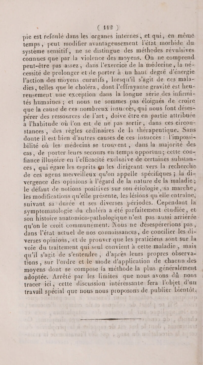 pie est refonié dans les organes internes, et qui, en même temps , j^ent modifier avantageusement l’état inorLide du système sensitif, ne se distingue des méthodes révulsives connues que par la violence des moyens. On ne comprend peut-être pas assez, dans l’exercice de la médecine, la né¬ cessité de prolonger et de porter à un haut degré d’énergie l’action des moyens curatifs , lorsqu’il s’agit de ces mala¬ dies, telles que le choléra, dont l’effrayante gravité est heu¬ reusement une exception dans la longue série des iufirini- tés humaines ; et nous ne sommes pas éloignés de croire que la cause de ces nombreux insuccès, qui nous font déses¬ pérer des ressources de l’art, doive être en partie attribuée à l’habitude où l’on est de ne pas sortir, dans ces circon¬ stances , des règles ordinaires de la thérapeutique. Sans doute il est bien d’autres causes de ces insuccès : l’impossi¬ bilité où les médecins se trouvent , dans la majorité des cas, de porter leurs secours eu temps opportun; cette con¬ fiance illusoire eu l’efficacité exclusive de certaines subsiau- ces , qui égare les esprits ^u les dirigeant vers la recherche de ces agens meiveilleux qu’on appelle spécifiques ; la di¬ vergence des opinions h l’égard de la nature de la maladie; le défaut de notions positives sur sou étiologie, sa marche, les modifications qu’elle présente, les lésions qu’elle entraîne, suivant sa durée et ses diverses périodes. Cependant la symptomatologie du choléra a été parfaitement étudiée , et son histoire auatoinico-palhologique n’est pas aussi arriérée qu’on le croit communément, ^ous ne désespérerions pas, dans l’état actuel de nos connaissances, de concilier les di¬ verses opinions, et de prouver que les praticiens sont sur la voie du traitement qui seul convient a celte maladie , mais qu’il s’agit de s’enteadre , d’après leurs propres observa¬ tions , sur l’ordre et le mode d’application de chacun des moyens dont se compose la méthode la plus généralement , adoptée. Arrêté par les limites que nous avons dû nous i tracer ici, celte discussion intéressante fera l’objet d’un travail spécial que nous nous pioposons de publier bientôt.