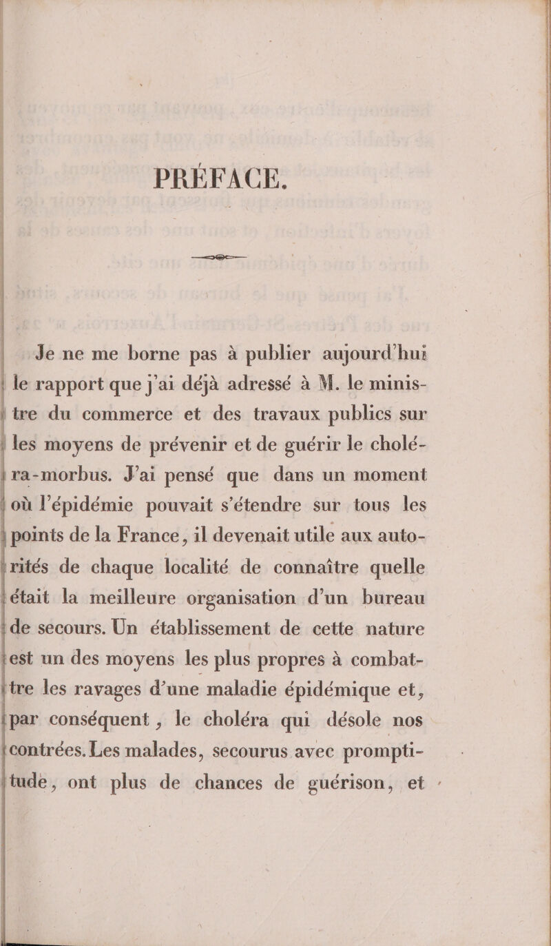 PRÉFACE. ; f Je ne me borne pas à publier aujourd’hui le rapport que j’ai déjà adressé à M. le minis¬ tre du commerce et des travaux publics sur les moyens de prévenir et de guérir le cholé¬ ra-morbus. J’ai pensé que dans un moment où l’épidémie pouvait s’étendre sur tous les * points de la France, il devenait utile aux auto¬ rités de chaque localité de connaître quelle était la meilleure organisation d’un bureau de secours. Un établissement de cette nature est un des moyens les plus propres à combat» tre les ravages d’une maladie épidémique et^ par conséquent, le choléra qui désole nos contrées.Les malades, secourus avec prompti¬ tude , ont plus de chances de guérison, et '