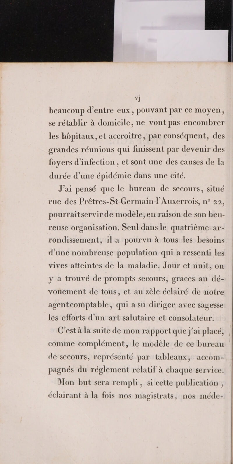 beaucoup d’entre eux , pouvant par ce moyen, se rétablir à domicile, ne vont pas encombrer les hôpitaux,et accroître, par conséquent, des grandes réunions qui finissent par devenir des loyers d infection , et sont une des causes de la durée d’une épidémie dans une cité. J’ai pensé que le bureau de secours, situé rue des Prêtres-St-Germain-l’Auxerrois, n° 22, pourrait servir de modèle, en raison de son heu¬ reuse organisation. Seul dans le quatrième ar¬ rondissement, il a pourvu à tous les besoins d une nombreuse population qui a ressenti les vives atteintes de la maladie. Jour et nuit, on y a trouvé de prompts secours, grâces au dé¬ vouement de tous, et au zèle éclairé de notre agent comptable, qui a su diriger avec sagesse les efforts d’un art salutaire et consolateur. C’est à la suite de mon rapport que j’ai placé, comme complément, le modèle de ce bureau de secours, représenté par tableaux, accom¬ pagnés du réglement relatif à chaque service. Mon but sera rempli, si cette publication , éclairant à la fois nos magistrats, nos méde-