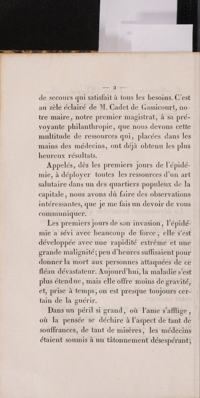 de secours qui satisfait à tous les besoins. C’est au zèle éclairé de M. Cadet de Gassicourl, no¬ tre maire, notre premier magistrat, à sa pré¬ voyante philanthropie, que nous devons cette multitude de ressources qui, placées dans les mains des médecins, ont déjà obtenu les plus heureux résultats. Appelés, dès les premiers jours de l'épidé¬ mie, à déployer toutes les ressources d’un art salutaire dans un des quartiers populeux de la capitale, nous avons dû faire des observations intéressantes, que je me fais un devoir de vous communiquer. Les premiers jours de son invasion, l’épidé¬ mie a sévi avec beaucoup de force ; elle s'est développée avec une rapidité extrême et une grande malignité ; peu d’heures suffisaient pour donner la mort aux personnes attaquées de ce fléau dévastateur. Aujourd’hui, la maladie s'est plus étendue, mais elle offre moins de gravité, et, prise à temps, on est presque toujours cer¬ tain de la guérir. Dans un péril si grand, où Pâme s’afflige , où la pensée se déchire à l’aspect de tant de souffrances, de tant de misères, les médecins étaient soumis à un tâtonnement désespérant;