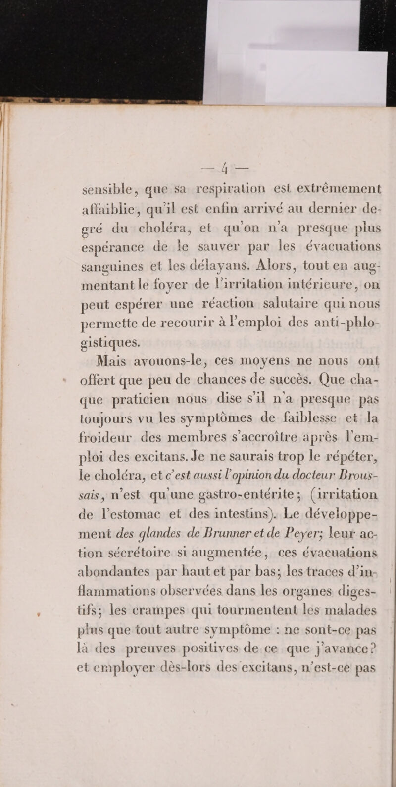 sensible, que sa respiration est extrêmement affaiblie, qu’il est enfin arrive au dernier de¬ gré du choléra, et qu’on n’a presque plus espérance de le sauver par les évacuations sanguines et les délayans. Alors, tout en aug¬ mentant le foyer de l’irritation intérieure, on peut espérer une réaction salutaire qui nous permette de recourir à l’emploi des anti-phlo- gistiques. Mais avouons-le, ces moyens ne nous ont offert que peu de chances de succès. Que cha¬ que praticien nous dise s’il n’a presque pas toujours vu les symptômes de faiblesse et la froideur des membres s’accroître après rem¬ ploi des excitans. Je ne saurais trop le répéter, le choléra, et c’est aussi l’opinion du docteur Brous¬ sais , n’est qu’une gastro-entérite ; (irritation de l’estomac et des intestins). Le développe¬ ment des (t/landes de Brunner et de Beyer} leur ac¬ tion sécrétoire si augmentée, ces évacuations abondantes par haut et par bas; les traces d’in¬ flammations observées dans les organes diges¬ tifs; les crampes qui tourmentent les malades plus que tout autre symptôme : ne sont-ce pas là des preuves positives de ce que j’avance? et employer dès-lors des excitans, n'est-ce pas