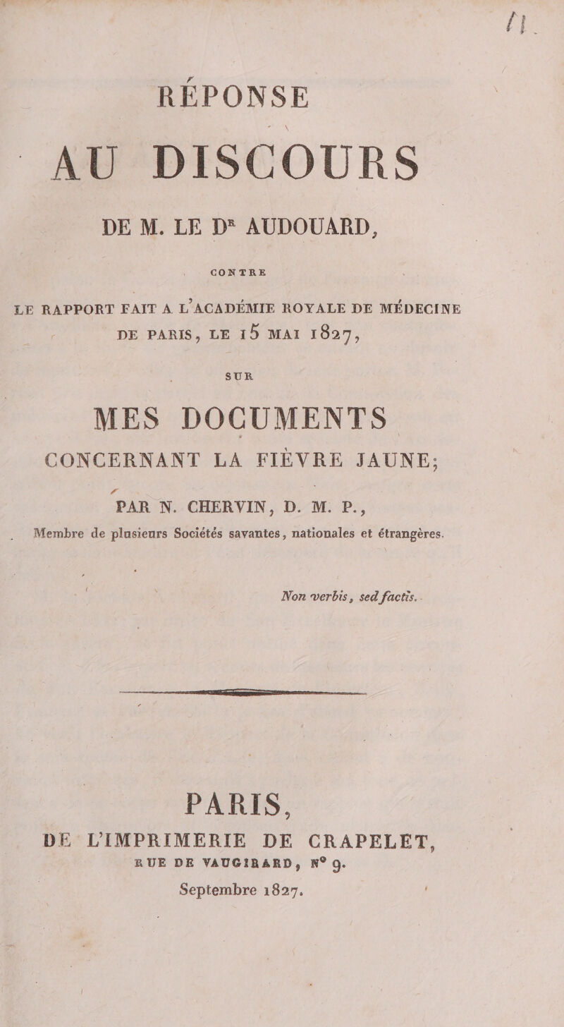 n REPONSE AU DISCOURS DE M. LE AUDOUARD, CONTRE LE RAPPORT FAIT A l’ACADÉMIE ROYALE DE MEDECINE r DE PARIS, LE l5 MAI 1827, SUR MES DOCUMENTS * ' CONCERNANT LA FIÈVRE JAUNE; Z' ^ PAR N. CHERVIN, D. M. P., Membre de plasienrs Sociétés savantes, nationales et étrangères. ■ ' Non'verhis, sedfacth. PARIS, OE L’IMPRIMERIE DE CRAPELET, RUE DE VAUOÎBARD, N® 9. Septembre 1827. '