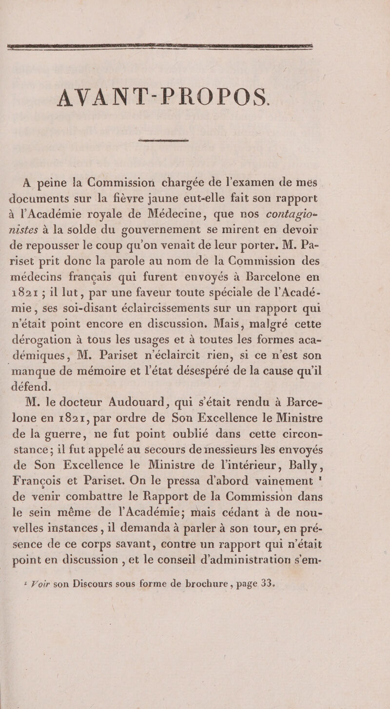 AVANT-PROPOS. A peine îa Commission chargée de l’examen de mes documents sur la fièvre jaune eut-elle fait son rapport à l’Académie royale de Médecine, que nos contagion¬ nistes à la solde du gouvernement se mirent en devoir de repousser le coup qu’on venait de leur porter. M. Pa- riset prit donc la parole au nom de la Commission des médecins français qui furent envoyés à Barcelone en 1821 ; il lut, par une faveur toute spéciale de l’Acadé¬ mie , ses soi-disant éclaircissements sur un rapport qui n’était point encore en discussion. Mais, malgré cette dérogation à tous les usages et à toutes les formes aca¬ démiques, M. Pariset n’éclaircit rien, si ce n’est son manque de mémoire et l’état désespéré de la cause qu’il défend. M. le docteur Audouard, qui s’était rendu à Barce¬ lone en 1821, par ordre de Son Excellence le Ministre de la guerre, ne fut point oublié dans cette circon¬ stance; il fut appelé au secours de messieurs les envoyés de Son Excellence le Ministre de l’intérieur, Bally, François et Pariset. On le pressa d’abord vainement * de venir combattre le Rapport de la Commission dans le sein même de l’Académie; biais cédant à de nou¬ velles instances, il demanda à parler à son tour, en pré¬ sence de ce corps savant, contre un rapport qui n’était point en discussion , et le conseil d’administration s’em- ^ Voir son Discours sous forme de brochure, page 33.