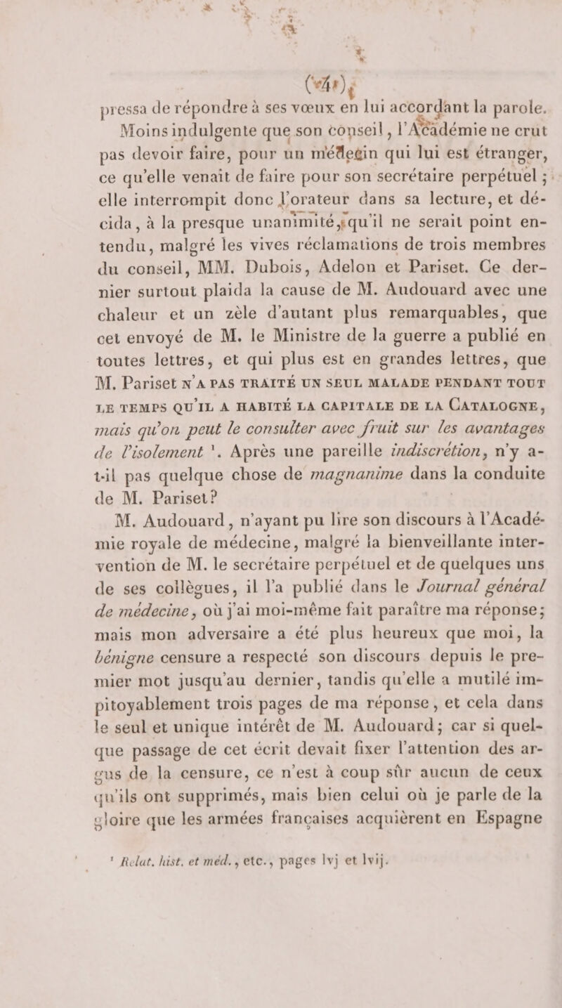 \ * J\ pressa de répondre à ses vœux en lui accordant la parole. Moins indulgente que son copsei!, i’/xcâdémie ne crut pas devoir faire, pour un ni*é?1eiüin qui lui est étranger, ce qu’elle venait de faire pour son secrétaire perpétuel ; elle interrompit donc J’orateur dans sa lecture, et dé¬ cida, h la presque uRaniinîté,!rqu’il ne serait point en¬ tendu, malgré les vives réclamations de trois membres du conseil, MM. Dubois, Adelon et Pariset. Ce der¬ nier surtout plaida la cause de M. Audouard avec une chaleur et un zèle d’autant plus remarquables, que cet envoyé de M. le Ministre de la guerre a publié en toutes lettres, et qui plus est en grandes lettres, que M. Pariset n’a pas traité un seul malade pendant tout LE TEMPS qu’il A HABITE LA CAPITALE DE LA CatALOGNE, 77ials qu’on peut le consulter a^^ec fruit sur les avantages de l’isolement \ Après une pareille indiscrétion, n’y a- t-il pas quelque chose de magnanime dans la conduite de M. Pariset? M. Audouard, n’ayant pu lire son discours à l’Acadé¬ mie royale de médecine, malgré la bienveillante inter¬ vention de M. le secrétaire perpétuel et de quelques uns de ses collègues, il l’a publié dans le Journal général de médecine, où j’ai moi-mème fait paraître ma réponse; mais mon adversaire a été plus heureux que moi, la bénigne censure a respecté son discours depuis le pre¬ mier mot jusqu’au dernier, tandis qu’elle a mutilé im¬ pitoyablement trois pages de ma réponse, et cela dans le seul et unique intérêt de M. Audouard; car si quel¬ que passage de cet écrit devait fixer l’attention des ar¬ gus de la censure, ce n’est h coup sur aucun de ceux qu’ils ont supprimés, mais bien celui où je parle de la gloire (pie les armées françaises acquièrent en Espagne /{c/at. hist. et méd., etc., pages Ivj et Ivij.