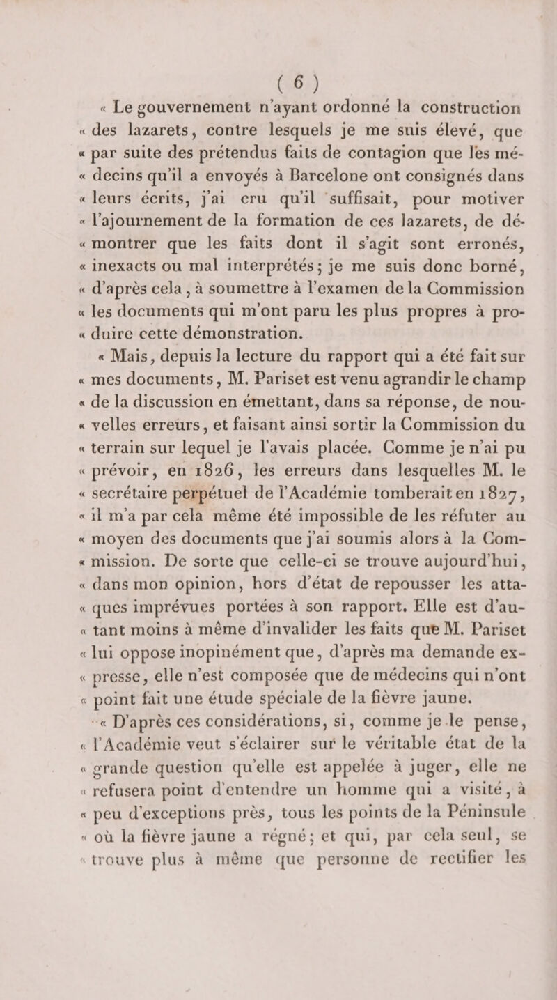 « Le gouvernement n’ayant ordonné la construction «des lazarets, contre lesquels je me suis élevé, que « par suite des prétendus faits de contagion que les mé- « decins qu’il a envoyés à Barcelone ont consignés dans « leurs écrits, j’ai cru qu’il suffisait, pour motiver « l’ajournement de la formation de ces lazarets, de dé- « montrer que les faits dont il s’agit sont erronés, « inexacts ou mal interprétés; je me suis donc borné, « d’après cela, à soumettre à l’examen de la Commission « les documents qui m’ont paru les plus propres à pro- « duire cette démonstration. « Mais, depuis la lecture du rapport qui a été fait sur « mes documents, M. Pariset est venu agrandir le champ « de la discussion en émettant, dans sa réponse, de nou- « velles erreurs, et faisant ainsi sortir la Commission du « terrain sur lequel je l’avais placée. Comme je n’ai pu « prévoir, en 1826, les erreurs dans lesquelles M. le « secrétaire perpétuel de l’Académie tomberait en iSsy, « il m’a par cela même été impossible de les réfuter au « moyen des documents que j’ai soumis alors à la Com- « mission. De sorte que celle-ci se trouve aujourd’hui, « dans mon opinion, hors d’état de repousser les atta- « ques imprévues portées à son rapport. Elle est d’au- « tant moins à même d’invalider les faits qu^M. Pariset « lui oppose inopinément que, d’après ma demande ex- « presse, elle n’est composée que de médecins qui n’ont « point fait une étude spéciale de la fièvre jaune. • « D’après ces considérations, si, comme je le pense, « l’Académie veut s’éclairer sur le véritable état de la « grande question qu’elle est appelée à juger, elle ne « refusera point d’entendre un homme qui a visité, à « peu d’exceptions près, tous les points de la Péninsule « où la fièvre jaune a régné; et qui, par cela seul, se « trouve plus à rnênie que personne de rectifier les