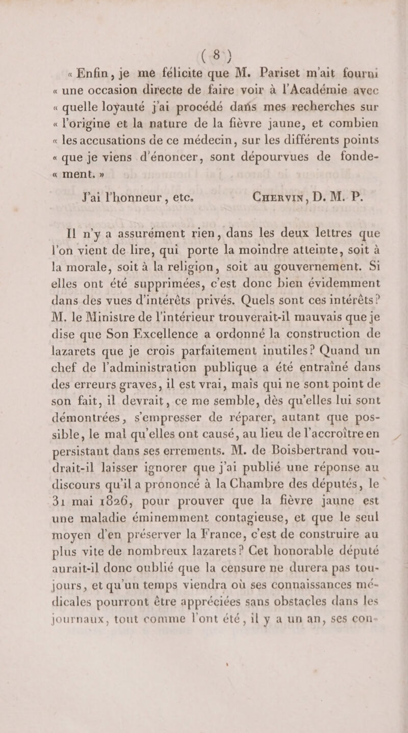 « Enfin, je me félicite que M. Pariset m’ait fourni « une occasion directe de faire voir à l’Académie avec « quelle loyauté j’ai procédé dans mes recherches sur « l’origine et la nature de la fièvre jaune, et combien « les accusations de ce médecin, sur les différents points « que je viens d'énoncer, sont dépourvues de fonde- « ment. » J’ai l’honneur, etc. Chervin, D. M. P. Il n’y a assurément rien, dans les deux lettres que l’on vient de lire, qui porte la moindre atteinte, soit à la morale, soit à lareligipn, soit au gouvernement. Si elles ont été supprimées, c’est donc bien évidemment dans des vues d’intérêts privés. Quels sont ces intérêts? M. le Ministre de l’intérieur trouverait-il mauvais que je dise que Son Excellence a ordonné la construction de lazarets que je crois parfaitement inutiles? Quand un chef de l’administration publique a été entraîné dans des erreurs graves, il est vrai, mais qui ne sont point de son fait, il devrait, ce me semble, dès qu’elles lui sont démontrées, s’empresser de réparer, autant que pos¬ sible, le mal qu’elles ont causé, au lieu de l’accroître en persistant dans ses errements. M. de Boisbertrand vou¬ drait-il laisser ignorer que j’ai publié une réponse au discours qu’il a prononcé à la Chambre des députés, le 3i mai 1826, pour prouver que la fièvre jaune est une maladie éminemment contagieuse, et que le seul moyen d’en préserver la France, c’est de construire au plus vite de nombreux lazarets? Cet honorable député aurait-il donc oublié que la censure ne durera pas tou¬ jours, et qu’un temps viendra où ses connaissances mé¬ dicales pourront être appréciées sans obstacles dans les journaux, tout connue l’ont été, il y a un an, ses cou
