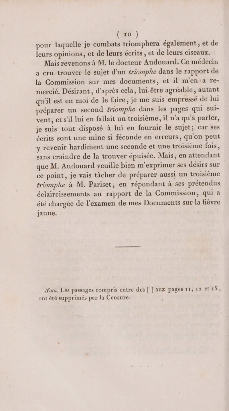 1 ( 10 ) pour laquelle je combats triomphera également, et de leurs opinions, et de leurs écrits, et de leurs ciseaux. Mais revenons à M. le docteur Audouard. Ce médecin a cru trouver le sujet d’un triomphe dans le rapport de la Commission sur mes documents, et il m’en a re¬ mercié. Désirant, d’après cela, lui être agréable, autant qu’il est en moi de le faire, je me suis empressé de lui préparer un second triomphe dans les pages qui sui¬ vent, et s’il lui en fallait un troisième, il n’a qu’à parler, je suis tout disposé à lui en fournir le sujet; car ses écrits sont une mine si féconde en erreurs, qu’on peut y revenir hardiment une seconde et une troisième lois, sans craindre de la trouver épuisée. Mais, en attendant que M. Audouard veuille bien m’exprimer ses désirs sur ce point, je vais tâcher de préparer aussi un troisième triomphe à M. Pariset, en répondant à ses prétendus éclaircissements au rapport de la Commission, qui a été chargée de l’examen de mes Documents sur la fièvre jaune. Nota, Les passages compris entre des [ ] aux pages ii, 12 et i5 , ont été supprimés par la Censure.