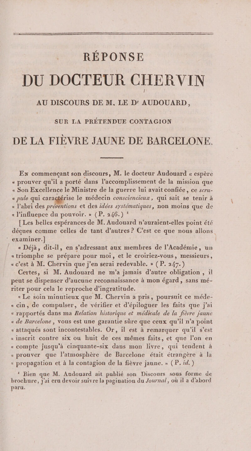 REPONSE DU DOCTEUR CHERVIN I AU DISCOURS DE M, LE D‘ AUDOUARD, SUR LA PRÉTENDUE CONTAGION DE LA FIÈVRE JAUNE DE BARCELONE. En commençant son discours, M. le docteur Audouard « espère a prouver qu’il a porté dans l’accomplissement de la mission que « Son Excellence le Ministre de la guerre lui avait confiée, ce sera- « pule qui caractérise le médecin consciencieux, qui sait se tenir à « l’abri des préventions et des idées systématiques, non moins que de « l’influence du pouvoir. » ( P. 24^0 * i [Les belles espérances de M. Audouard n’auralent-elles point été déçues comme celles de tant d’autres C’est ce que nous allons examiner.] « Déjà, dit-il, en s’adressant aux membres de l’Académie, un « triomphe se prépare pour moi, et le croiriez-vous, messieurs, « c’est à M. Cliervin que j’en serai redevable. » ( P. 247* ) Certes, si M. Audouard ne m’a jamais d’autre obligation , il peut se dispenser d’aucune reconnaissance à mon égard, sans mé¬ riter pour cela le reproche d’ingratitude. « Le soin minutieux que M. Chervin a pris, poursuit ce méde- K cin, de compulser, de vérifier et d’épiloguer les faits que j’ai « rapportés dans ma Relation historique et médicale de la fièvre jaune « de Barcelone, vous est une garantie sûre que ceux qu’il n’a point a attaqués sont incontestables. Or, il est à remarquer qu’il s’est « inscrit contre six ou huit de ces mêmes faits, et que l’on en a compte jusqu’à cinquante-six dans mon livre, qui tendent à « prouver que l’atmosphère de Barcelone était étrangère à la « propagation et à la contagion de la fièvre jaune. » ( P. id. ) * Bien que M. Audouard ait publié son Discours sous forme de brochure, j’ai cru devoir suivre la pagination du Journal, où il a d’abord paru.