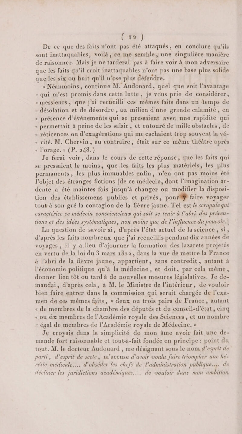 De ce que des faits n’ont pas été attaqués, en conclure qu’ils sont inattaqual)les, voilà, ce me semble, une singulière manière de raisonner. Mais je ne tarderai pas à faire voir à mon adversaire que les faits qu’il croit inattaquables n’ont pas une base plus solide que les six ou huit qu’il n’ose plus défendre. «Néanmoins, continue M.*^Audouard, quel que soit l’avanlage « qui m’est promis dans cette lutte , je vous prie de considérer, « messieurs , que j’ai recueilli ces mêmes faits dans un temps de « désolation et de désordre , au milieu d’une grande calamité , en a présence d’événements qui se pressaient avec une rapidité qui « permettait à peine de les saisir , et entouré de mille obstacles , de « réticences ou d’exagérations qui me cachaient trop souvent la vé- « rité. M. Chervin, au contraire, était sur ce même théâtre après « l’orage. » (P. 248.) Je ferai voir, dans le cours de celte réponse, que les faits qui se pressaient le moins, que les faits les plus matériels, les plus permanents, les plus Immuables enfin, n’en ont pas moins été l’objet des étranges fictions [de ce médecin, dont l’Imagination ar¬ dente a été maintes fois jusqu’à changer ou modifier la disposi¬ tion des établissemens publics et privés , pour ÿ faire voyager tout à son gré la contagion de la fièvre jaune. Tel eii le scrupule qui caractérise ce médecin consciencieux qui sait se tenir à l’abri des préven¬ tions et des idées systématiques, non moins que de Vinfluence du pouvoir. \ La question de savoir si, d’après l’état actuel de la science , si , d’après les faits nombreux que j’ai recueillis pendant dix années de voyages , il y a lieu d’ajourner la formation des lazarets projetés en vertu de la loi du 3 mars 1822 , dans la vue de mettre la France à l’abri de la fièvre jaune, appartient, sans contredit, autant à l’économie politique qu’à la médecine, et doit, par cela même, donner lieu tôt ou tard à de nouvelles mesures législatives. Je de¬ mandai, d’après cela, à M. le Ministre de l’intérieur, de vouloir bien faire entrer dans la commission qui serait chargée de l’exa¬ men de ces mômes fÿits, « deux ou trois pairs de France, autant « de membres de la chambre des députés et du conseil-d’état, cinq « ou six membres de l’Académie royale des Sciences, et un nombre « égal de membres de l’Académie royale de Médecine. » Je croyais dans la simplicité de mon âme avoir fait une de¬ mande fort raisonnable et tout-à-fait fondée en prlnci})e : point dii tout. M. le docteur Audouard , me désignant sous le nom d’esprit de parti, d’esprit de secte , m’accuse d’avoir voulu faire triompher une hé¬ résie médicale.... d’obséder les chefs de l’administration publique.... de décliner les juridictions académiques.,., de vouloir dans mon ambition