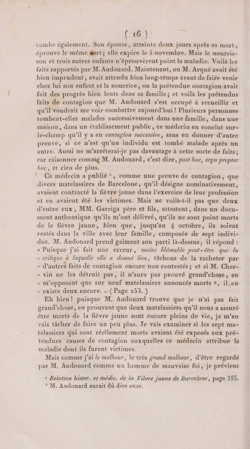 ( &gt;6 ) coiul)e également. Son épouse, atteinte deux jours après sa mort, éprouve le môme »ort ; elle expire le 5 novembre. Mais le nourris¬ son et trois autres enfants n’éprouvèrent point la maladie. Voilà les faits rapportés par M. Audouard. Maintenant, ou M. Arqué avait été bien imprudent, avait attendu bien long-têmps avant de faire venir chez lui son enfant et la nourrice, ou la prétendue contagion avait fait des progrès bien lents dans sa famille; et voilà les prétendus faits de contagion que M. Audouard s’est occupé à recueillir et qu’il voudrait me voir combattre aujourd’hui ! Plusieurs personnes tombent-elles malades successivement dans une famille, dans une maison, dans un établissement public, ce médecin en conclut sur- le-champ qu’il y a eu contagion successive ^ sans en donner d’autre preuve, si ce n’est qu’un individu est tombé malade après un autre. Aussi ne m’arréterai-je pas davantage à cette sorte de faits; car raisonner comm^ M. Audouard, c’est dire, post hoc, ergopropter hoc, et rien de plus. ' Ce médecin a publié *, comme une preuve de contagion, que divers matelassiers de Barcelone, qu’il désigne nominativement, avaient contracté la fièvre jaune dans l’exercice de leur profession et en avaient été les victimes. Mais ne voilà-t-il pas que deux d’entre eux, MM. Garriga père et fils, attestent, dans un docu¬ ment authentique qu’ils m’ont délivré, qu’ils ne sont point morts de la fièvre jaune, bien que, jusqu’au 4 octobre, ils soient restés dans la ville avec leur famille, composée de sept indivi¬ dus. M. Audouard prend gaîment son parti là-dessus j il répond : n Puisque j’ai fait une erreur, moins blâmable peut-être que la « critique à laquelle elle a donné lieu, tâchons de la racheter par « d’autres faits de contagion encore non contestés ; et si M. Cher- « vin ne les détruit pas, il n’aura pas prouvé grand’chose, en « m’opposant que sur neuf matelassiers annoncés morts il en « existe deux encore. » (Page 253. ) Eh bien ! puisque M. Audouard trouve que je n’ai pas fait grand’chose, en prouvant que deux matelassiers qu’il nous a assuré être morts de la fièvre jaune sont encore pleins de vie, je m’en vais tâcher de faire un peu plus. Je vais examiner si les sept ma¬ telassiers qui sont réellement morts avaient été exposés aux pré¬ tendues causes de contagion auxquelles ce médecin attribue la maladie dont ils furent victimes. Mais comme j’ai le malheur, le très grand malheur, d’étre regardé par M. Audouard comme un homme de mauvaise foi, je préviens ‘ Relation hîstor. et médic, de la Fièvre jaune de Barcelone, page 355. * M. Audouard aurait dû dire onze.