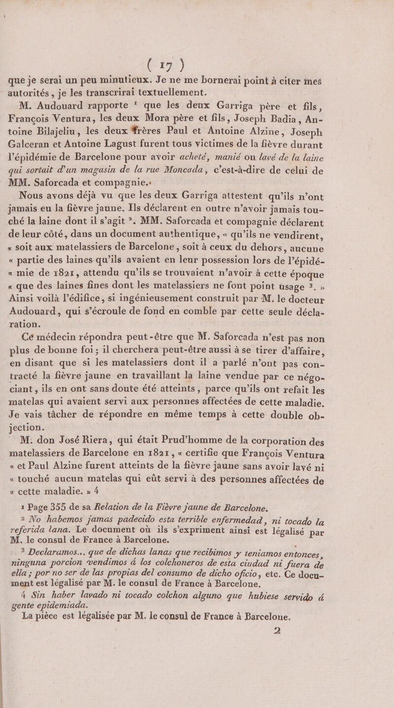 ( *7 ) que je serai un peu minutieux. Je ne me bornerai point à citer mes autorités, je les transcrirai textuellement. M. Audouard rapporte * que les deux Garriga père et fils, François Ventura, les deux Mora père et fils, Joseph Badia, An¬ toine Bilajeliu, les deux frères Paul et Antoine Alzine, Joseph Galceran et Antoine Lagust furent tous victimes de la fièvre durant l’épidémie de Barcelone pour avoir acheté, manié ou la{&gt;é de la laine qui sortait d'un magasin de la rue Moncada, c’est-à-dire de celui de MM. Saforcada et compagnie.* Nous avons déjà vu que les deux Garriga attestent qu’ils n’ont jamais eu la fièvre jaune. Ils déclarent en outre n’avoir jamais tou¬ ché la laine dont il s’agit MM. Saforcada et compagnie déclarent de leur côté, dans un document authentique, « qu’ils ne vendirent, « soit aux matelassiers de Barcelone, soit à ceux du dehors, aucune « partie des laines qu’ils avaient en leur possession lors de i’épidé- « mie de 1821, attendu qu’ils se trouvaient n’avoir à cette époque St que des laines fines dont les matelassiers ne font point usage » Ainsi voilà l’édifice, si ingénieusement construit par M. le docteur Audouard, qui s’écroule de fond en comble par cette seule décla¬ ration. Ce médecin répondra peut-être que M. Saforcada n’est pas non plus de bonne foi ; il cherchera peut-être aussi à se tirer d’affaire, en disant que si les matelassiers dont il a parlé n’ont pas con¬ tracté la fièvre jaune en travaillant la laine vendue par ce négo¬ ciant , ils en ont sans doute été atteints, parce qu’ils ont refait les matelas qui avaient servi aux personnes affectées de cette maladie. Je vais tâcher de répondre en même temps à cette double ob¬ jection. M. don José Riera, qui était Prud’homme de la corporation des matelassiers de Barcelone en 1821, « certifie que François Ventura « et Paul Alzine furent atteints de la fièvre jaune sans avoir lavé ni « touché aucun matelas qui eût servi à des personnes affectées de « cette maladie. » 4 1 Page 355 de sa Eelation de la Fièvre jaune de Barcelone, 2 No habemos jarnas padecido esta terrible enfermedad, ni tocado la referida lana. Le document où ils s’expriment ainsi est légalisé par M. le consul de France à Barcelone. ^ Declaramos... que de dichas lanas que recihimos y teniamos entonces ninguna porcion 'vendimos a los colchoneros de esta ciudad ni fuera de ella; por no ser de las propias del consuma de dicho oficio, etc. Ce docu¬ ment est légalisé par M. le consul de France à Barcelone. 4 Sin Jiaber lavado ni tocado colchon alguno que hubiese servidp à gente epidemiada. La pièce est légalisée par M, le consul de France à Barcelone. :2