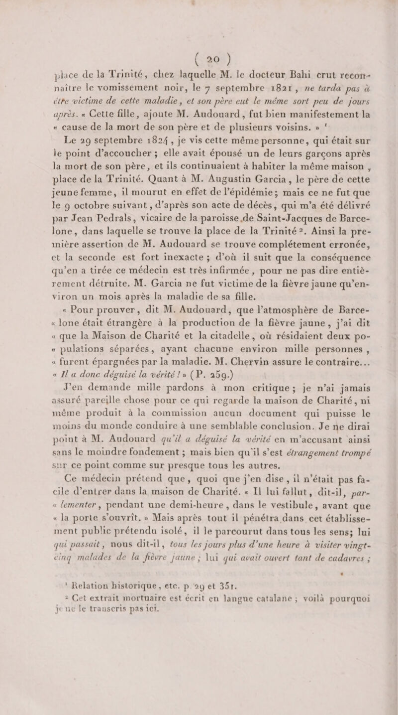 ]jiace de la Trinité, chez laquelle M. le docteur Balii crut recon¬ naître le vomissement noir, le 7 septembre 1821 , ne tarda pas à cire victime de cette maladie, et son père eut le même sort peu de jours après, a Cette fille, ajoute M. Audouard, fut bien manifestement la « cause de la mort de son père et de plusieurs voisins. » ' Le 29 septembre 1824 , je vis cette même personne, qui était sur le point d’accoucher ; elle avait épousé un de leurs garçons après la mort de son père, et ils continuaient à habiter la même maison , place de la Trinité. Quant à M. Augustin Garcia, le père de cette jeune femme, il mourut en effet de l’épidémie; mais ce ne fut que le 9 octobre suivant, d’après son acte de décès, qui m’a été délivré })ar Jean Pedrals, vicaire de la paroisse.de Saint-Jacques de Barce¬ lone, dans laquelle se trouve la place de la Trinité^. Ainsi la pre¬ mière assertion do M. Audouard se trouve complètement erronée, et la seconde est fort Inexacte ; d’où il suit que la conséquence qu’en a tirée ce médecin est très infirmée , pour ne pas dire entiè¬ rement détruite. M. Garcia ne fut victime de la fièvre jaune qu’en- viron un mois après la maladie de sa fille. « Pour prouver, dit M. Audouard, que l’atmosphère de Barce- « lone était étrangère à la production de la fièvre jaune , j’ai dit « que la Maison de Charité et la citadelle, où résidaient deux po- « pulaîlons séparées, ayant chacune environ raille personnes, «t furent épargnées par la maladie. M. Chervin assure le contraire... « Il a donc déguisé la vérité (P. aSq.) J’en demande mille pardons à mon critique ; je n’ai jamais assuré pareille chose pour ce qui regarde la maison de Charité, ni même produit à la commission aucun document qui puisse le moins du monde conduire à une semblable conclusion. Je ne dirai point à M. Audouard pi il a déguisé la vérité en m’accusant ainsi sans le moindre fondement ; mais bien qu’il s’est étrangement trompé sur ce point comme sur presque tous les autres. Ce médecin prétend que , quoi que j’en dise , il n’était pas fa¬ cile d’entrer dans la maison de Charité. « Il lui fallut, dit-il, par- «c lerncnter ^ pendant une demi-heure, dans le vestibule, avant que « la porte, .s’ouvrît. » Mais après tout il pénétra dans cet établisse¬ ment public prétendu isolé, il le parcourut dans tous les sens; lui qui passait, nous dit-il, tous les jours plus d’une heure à visiter vingt-^ cinq malades de la Jiècre jaune; lui qui avait ouvert tant de cadavres ; • * Relation historique, etc. p 29 et 35i. ^ Cet extrait mortuaire est écrit en langue catalane ; voilà pourquoi j» ne le transcri.s pas ici.