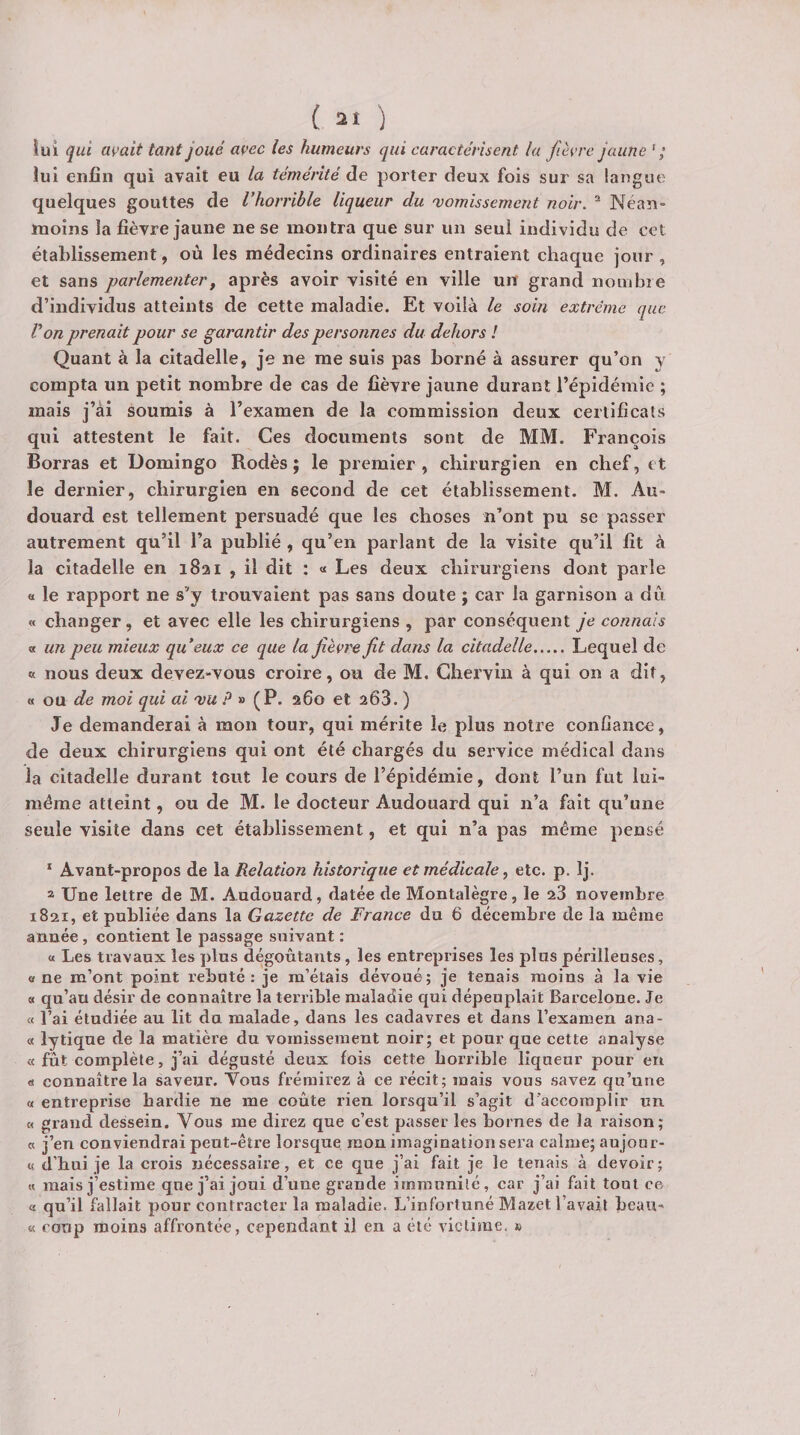 lui qui avait tant joué avec les humeurs qui caractérisent la fièvre jaune ' ; lui enfin qui avait eu la témérité de porter deux fois sur sa langue quelques gouttes de l’horrible liqueur du 'vomissement noir. ^ Néan¬ moins la fièvre jaune ne se montra que sur un seul individu de cet établissement, où les médecins ordinaires entraient chaque jour, et sans parlementer^ après avoir visité en ville un grand nombre d’individus atteints de cette maladie. Et voilà le soin extrême que Von prenait pour se garantir des personnes du dehors l Quant à la citadelle, je ne me suis pas borné à assurer qu’on y compta un petit nombre de cas de fièvre jaune durant l’épidémie ; mais j’ai soumis à l’examen de la commission deux certificats qui attestent le fait. Ces documents sont de MM. François Borras et Domingo Rodés ; le premier , chirurgien en chef, et le dernier, chirurgien en second de cet établissement. M. Au- douard est tellement persuadé que les choses n’ont pu se passer autrement qu’il l’a publié , qu’en parlant de la visite qu’il fît à la citadelle en 1821 , il dit : « Les deux chirurgiens dont parle « le rapport ne s’y trouvaient pas sans doute ; car la garnison a dù « changer, et avec elle les chirurgiens , par conséquent je connais « un peu mieux qu’eux ce que la jièvrefit dans la citadelle.Lequel de « nous deux devez-vous croire, ou de M. Ghervin à qui on a dit, « ou de moi qui ai 'vu » (P. 260 et 263. ) Je demanderai à mon tour, qui mérite le plus notre confiance, de deux chirurgiens qui ont été chargés du service médical dans la citadelle durant tout le cours de l’épidémie, dont l’un fut lui- méme atteint, ou de M. le docteur Audouard qui n’a fait qu’une seule visite dans cet établissement, et qui n’a pas même pensé ‘ Avant-propos de la Relation historique et médicale ^ etc. p. Ij. 2 Une lettre de M. Audouard, datée de Montalègre, le 23 novembre 1821, et publiée dans la Gazette de France du 6 décembre de la même année , contient le passage suivant : a Les travaux les plus dégoûtants, les entreprises les plus périllenses, « ne m’ont point rebuté : je m’étais dévoué; je tenais moins à la vie « qu’au désir de connaître la terrible maladie qui dépeuplait Barcelone. Je « l’ai étudiée au lit du malade, dans les cadavres et dans l’examen ana- « lytique de la matière du vomissement noir; et pour que cette analyse « fût complète, j’ai dégusté deux fois cette horrible liqueur pour en « connaître la saveur. Vous frémirez à ce récit; mais vous savez qu’une « entreprise hardie ne me coûte rien lorsqu’il s’agit d’accomplir un « grand dessein. Vous me direz que c’est passer les bornes de la raison; a j’en conviendrai peut-être lorsque mon imagination sera calme; aujour- « d’hui je la crois nécessaire, et ce que j’ai fait je le tenais à devoir; « mais j’estime que j’ai joui d’une grande immunité, car j’ai fait tout ce « qu’il fallait pour contracter la maladie. L’infortuné Mazet l’avait beau- « coup moins affrontée, cependant il en a été victime. »