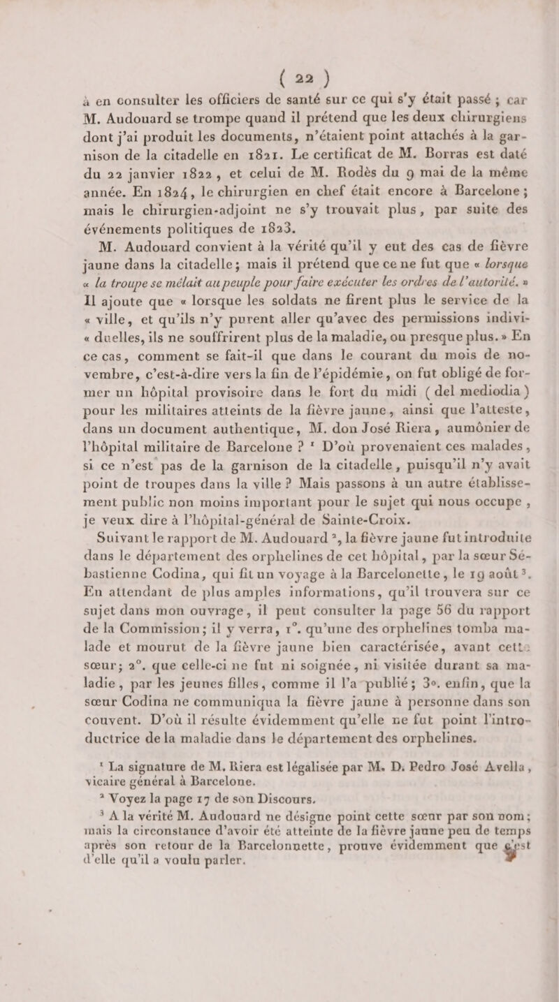 à en consulter les officiers de santé sur ce qui s’y était passé ; car M. Audouard se trompe quand il prétend que les deux chirurgiens dont j’ai produit les documents, n’étaient point attachés à la gar¬ nison de la citadelle en 1821. Le certificat de M. Borras est daté du 22 janvier 1822 , et celui de M. Rodés du 9 mai de la même année. En 1824, le chirurgien en chef était encore à Barcelone; mais le chirurgien-adjoint ne s’y trouvait plus, par suite des événements politiques de 1823. M. Audouard convient à la vérité qu’il y eut des cas de fièvre jaune dans la citadelle; mais il prétend que ce ne fut que « lorsque « la troupe se mêlait au peuple pour faire exécuter les ordres de l’autorité. » 11 ajoute que « lorsque les soldats ne firent plus le service de la « ville, et qu’ils n’y purent aller qu’avec des permissions indivi- « duelles, ils ne souffrirent plus de la maladie, ou presque plus. » En ce cas, comment se fait-il que dans le courant du mois de no¬ vembre, c’est-à-dire vers la fin de l’épidémie, on fut obligé de for¬ mer un hôpital provisoire dans le fort du midi ( del medlodia ) pour les militaires atteints de la fièvre jaune, ainsi que l’atteste, dans un document authentique, M. don José Riera , aumônier de l’hôpital militaire de Barcelone ? ' D’où provenaient ces malades, si ce n’est pas de la garnison de la citadelle, puisqu’il n’y avait point de troupes dans la ville ? Mais passons à un autre établisse¬ ment public non moins important pour le sujet qui nous occupe , je veux dire à l’hôpital-ge'néral de Sainte-Croix. Suivant le rapport de M. Audouard la fièvre jaune fut introduite dans le département des orphelines de cet hôpital, par la sœur Sé¬ bastien ne Codlna, qui fit un voyage à la Barcelonelte , le 19 août En attendant de plus amples informations, qu’il trouvera sur ce sujet dans mon ouvrage, il peut consulter la page 56 du rapport de la Commission; il y verra, i. qu’une des orphelines tomba ma¬ lade et mourut de la fièvre jaune bien caractérisée, avant celt. sœur; 2°. que celle-ci ne fut ni soignée, ni visitée durant sa ma¬ ladie, par les jeunes filles, comme il l’a publié; 3°. enfin, que la sœur Codina ne communiqua la fièvre jaune à personne dans son couvent. D’où il résulte évidemment qu’elle ne fut point l’intro¬ ductrice de la maladie dans le département des orphelines. ‘ La signature de M, lliera est légalisée par M. D. Pedro José Avella , vicaire général à Barcelone. ^ Voyez la page 17 de son Discours. ^ A la vérité M. Audouard ne désigne point cette sœur par son nom; mais la circonstance d’avoir été atteinte de la fièvre jaune peu de temps après son retour de la Barcelonnette, prouve évidemment que ^?st d’elle qu’il a voulu parler. ▼