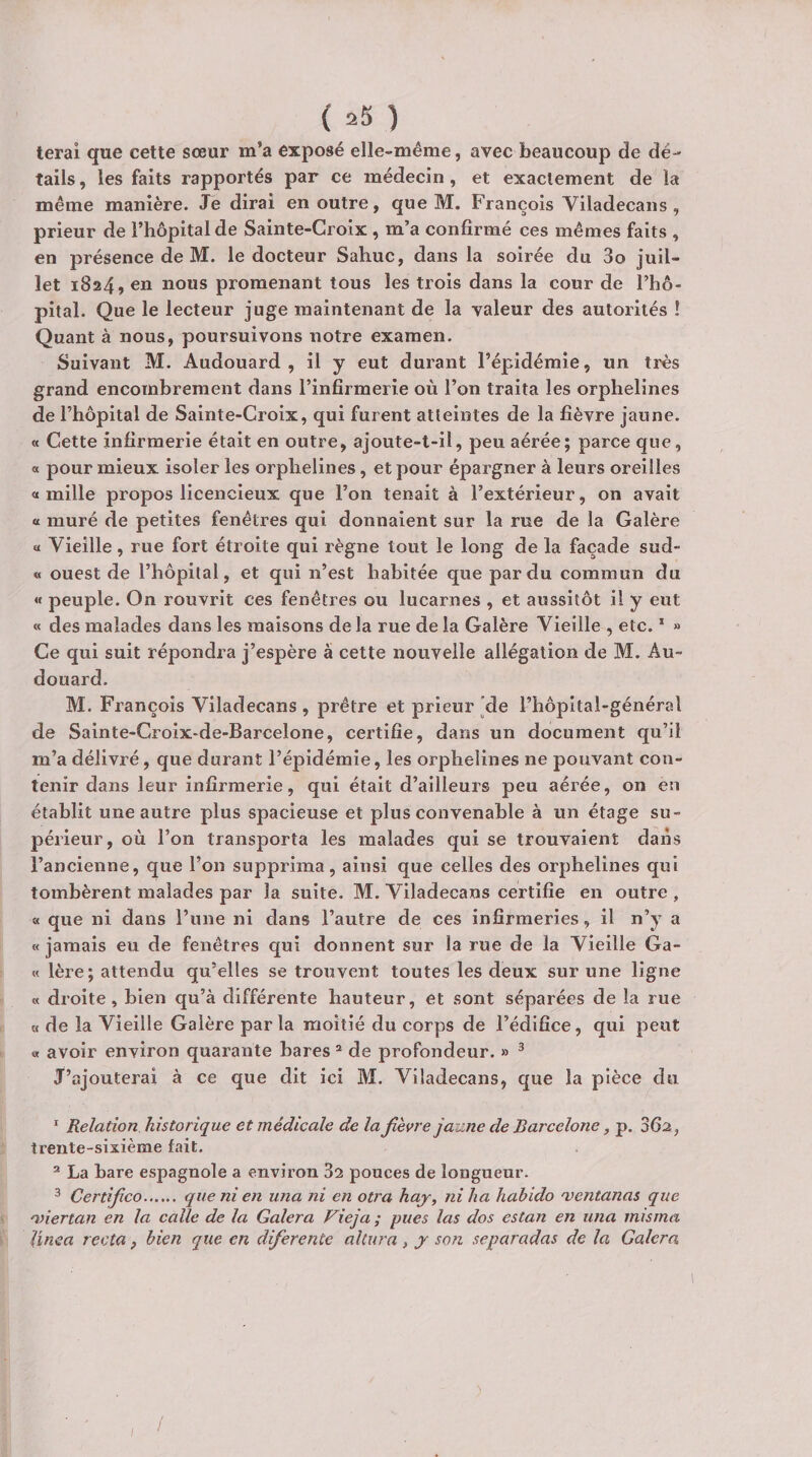 ( =*3 ) terai que cette sœur m’a exposé elle-même, avec beaucoup de dé¬ tails , les faits rapportés par ce médecin, et exactement de la même manière. Je dirai en outre, que M. François Viladecans , prieur de l’hôpital de Sainte-Croix , m’a confirmé ces mêmes faits , en présence de M. le docteur Saliuc, dans la soirée du 3o juil¬ let 1824, en nous promenant tous les trois dans la cour de l’hô- pital. Que le lecteur juge maintenant de la valeur des autorités ! Quant à nous, poursuivons notre examen. Suivant M. Audouard , il y eut durant l’épidémie, un très grand encombrement dans l’infirmerie où l’on traita les orphelines de l’hôpital de Sainte-Croix, qui furent atteintes de la fièvre jaune. « Cette infirmerie était en outre, ajoute-t-il, peu aérée; parce que, a pour mieux isoler les orphelines, et pour épargner à leurs oreilles a mille propos licencieux que l’on tenait à l’extérieur, on avait a muré de petites fenêtres qui donnaient sur la rue de la Galère a Vieille, rue fort étroite qui règne tout le long de la façade sud- « ouest de l’hôpital, et qui n’est habitée que par du commun du « peuple. On rouvrit ces fenêtres ou lucarnes , et aussitôt il y eut « des malades dans les maisons delà rue de la Galère Vieille , etc. ‘ » Ce qui suit répondra j’espère à cette nouvelle allégation de M. Au¬ douard. M. François Viladecans , prêtre et prieur 'de l’hôpital-général de Sainte-Croix-de-Barcelone, certifie, dans un document qu’il m’a délivré, que durant l’épidémie, les orphelines ne pouvant con¬ tenir dans leur infirmerie, qui était d’ailleurs peu aérée, on en établit une autre plus spacieuse et plus convenable à un étage su¬ périeur, où l’on transporta les malades qui se trouvaient dans l’ancienne, que l’on supprima, ainsi que celles des orphelines qui tombèrent malades par la suite. M. Viladecans certifie en outre , « que ni dans l’une ni dans l’autre de ces infirmeries, il n’y a « jamais eu de fenêtres qui donnent sur la rue de la Vieille Ga- « 1ère; attendu qu’elles se trouvent toutes les deux sur une ligne « droite, bien qu’à différente hauteur, et sont séparées de la rue « de la Vieille Galère parla moitié du corps de l’édifice, qui peut « avoir environ quarante bares ® de profondeur. » ^ J’ajouterai à ce que dit ici M. Viladecans, que la pièce du * Relation historique et médicale de la fièvre jaune de Barcelone, p. Sfia, trente-sixième fait, ® La bare espagnole a environ 32 pouces de longueur. ^ Certifico. que ni en una ni en otra haj, ni ha hahido mentanas que nnertan en la calle de la Galera Vieja ; pues las dos estan en una misrna Unca recta, bien que en difierente altura, y son separadas de la Calera