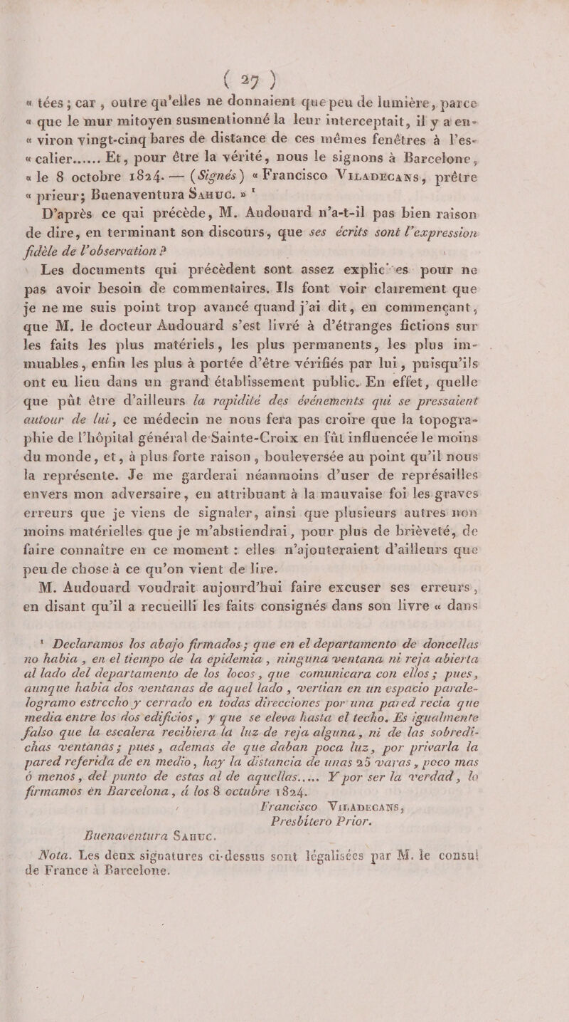 « tées ; car , outre qu’elies ne donnaient que peu de lumière, parce « que le mur mitoyen susmentionné la leur interceptait, il y a en» « viron vingt-cinq bares de distance de ces mêmes f^enêtres à l’es* « calier.Et, pour être la vérité, nous le signons à Barcelone, « le 8 octobre 1824*—(Signés) «Francisco Vilvoecans, prêtre « prieur; Buenaventura Sahuc. » * D’après ce qui précède, M. Audouard n’a-t-il pas bien raison de dire, en terminant son discours, que ses écrits sont Vexpression fidèle de Vobservation ? \ Les documents qui précèdent sont assez explic’ es pour ne pas avoir besoin de commentaires. Ils font voir clairement que je ne me suis point trop avancé quand j’ai dit, en commençant, que M. le docteur Audouard s’est livré à d’étranges fictions sur les faits les plus matériels, les plus permanents, les plus im¬ muables, enfin les plus à portée d’être vérifiés par lui, puisqu’ils ont eu lieu dans un grand établissement public. En effet, quelle que pût être d’ailleurs la rapidité des événements qui se pressaient autour de lui, ce médecin ne nous fera pas croire que la topogra¬ phie de l’hôpital général de Sainte-Croix en fût influencée le moins du monde, et, à plus forte raison , bouleversée au point qu’il nous la représente. Je me garderai néanmoins d’user de représailles envers mon adversaire, en attribuant à la mauvaise foi les graves erreurs que je viens de signaler, ainsi que plusieurs autres non moins matérielles que je m’abstiendrai, pour plus de brièveté, de faire connaître en ce moment : elles n’ajouteraient d’ailleurs que peu de chose à ce qu’on vient de lire. M. Audouard voudrait aujourd’hui faire excuser ses erreurs , en disant qu’il a recueilli les faits consignés dans son livre « dans ' Declaramos los abajo firmados ; que en el departamento de doncellas no hahia , en el tiempo de la epidemia , nînguna x&gt;entana ni reja abierta al lado del departamento de los locos, que comunicara con ellos ; pues, aunque habia dos 'ventanas de aquel lado , 'vertian en un espacio parale- logramo estrccho j cerrado en todas dîreccioncs por una pared recia que media entre los dos edificios, y que se eleva hasta el techo. Es igualmente fialso que la escalera recihîera la luz de reja alguna, ni de las sobredi- chas mentanas; pues, ademas de que dahan poca luz, por privarla la fjared referida de en medio, haj la distancia de unas 2 5 maras, poco mas ô me no s , del punto de estas al de aqucllas. Y por ser la merdad, h firmamos en Barcelona, d los 8 octubre 1824. ^ Francisco VinADECANs, Presbitero Prior. Buenaventura Saouc. Nota. Les deux siguatures ci-dessus sont légalisées par M. le consul de France à Barcelone. /