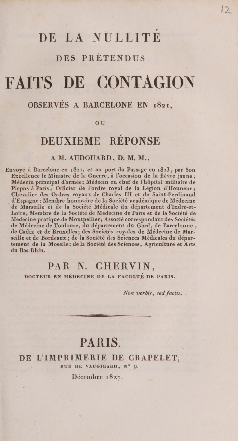 DE LA NULLITE DES PRÉTENDUS FAITS DE CONTAGION OBSERVÉS A BARCELONE EN 1821, ou DEUXIEME RÉPONSE A M. AUDOUARD, D. M. M., Envoyé à Barcelone en 1821, et an port du Passage en 1823, par Son Excellence le Ministre de la Gnerre, à l’occasion de la fièvre jaune ; Médecin principal d’armée; Médecin en chef de l’hôpital militaire de Picpus à Paris ; Officier de l’ordre royal de la Légion d’Honneur ; Chevalier des Ordres royaux de Charles III et de Saint-Ferdinand d’Espagne; Membre honoraire de la Société académique de Médecine de Marseille et de la Société Médicale du département d’Indi-e-et- Loire; Membre de la Société de Médecine de Paris et de la Société de Médecine pratique de Montpellier; Associé correspondant des Sociétés de Médecine de Toulouse, du département du Gard, de Barcelonne , de Cadix et de Bruxelles; des Sociétés royales de Médecine de Mar¬ seille et de Bordeaux ; de la Société des Sciences Médicales du dépar¬ tement de la Moselle; delà Société des Sciences, Agriculture et Arts du Bas-Rhin. ^ PAR N. CHERVIN, DOCTEUR EN MEDECINE DE LA FACULTE DE PARIS. Tion 'verbis^ sed factis, . PARIS. DE L’IMPRIMERIE DE CRAPELET, RUE DE VAUGIRARD, N® 9. Décembre 1827.