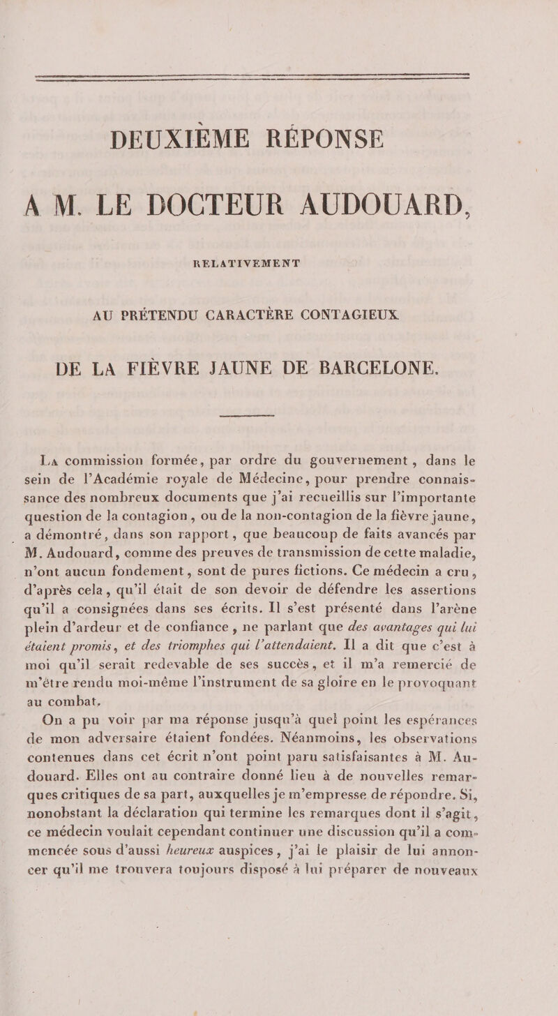 DEUXIÈME RÉPONSE A M. LE DOCTEUR AUDOUARD, RELATIVEMENT AU PRÉTENDU CARACTÈRE CONTAGIEUX DE LA FIÈVRE JAUNE DE BARCELONE. L>a commission formée, par ordre du gouvernement, dans le sein de l’Académie royale de Médecine, pour prendre connais¬ sance des nombreux documents que j’ai recueillis sur l’importante question de la contagion , ou de la non-contagion de la fièvre jaune, a démontré, dans son rapport, que beaucoup de faits avancés par M. Audouard, comme des preuves de transmission de cette maladie, n’ont aucun fondement, sont de pures fictions. Ce médecin a cru , d’après cela, qu’il était de son devoir de défendre les assertions qu’il a consignées dans ses écrits. Il s’est présenté dans l’arène plein d’ardeur et de confiance , ne parlant que des avantages qui lui étaient promis^ et des triomphes qui Vattendaient. Il a dit que c’est à moi qu’il serait redevable de ses succès, et il m’a remercié de m’être rendu moi-même l’instrument de sa gloire en le provoquant au combat. On a pu voir par ma réponse jusqu’à quel point les espéi ances de mon adversaire étaient fondées. Néanmoins, les observations contenues dans cet écrit n’ont point paru satisfaisantes à M. Au¬ douard. Elles ont au contraire donné lieu à de nouvelles remar¬ ques critiques de sa part, auxquelles je m’empresse de répondre. Si, nonobstant la déclaration qui termine les remarques dont il s’agit, ce médecin voulait cependant continuer une discussion qu’il a com¬ mencée sous d’aussi heureux auspices, j’ai le plaisir de lui annon¬ cer qu’il me trouvera toujours disposé à lui préparer de nouveaux