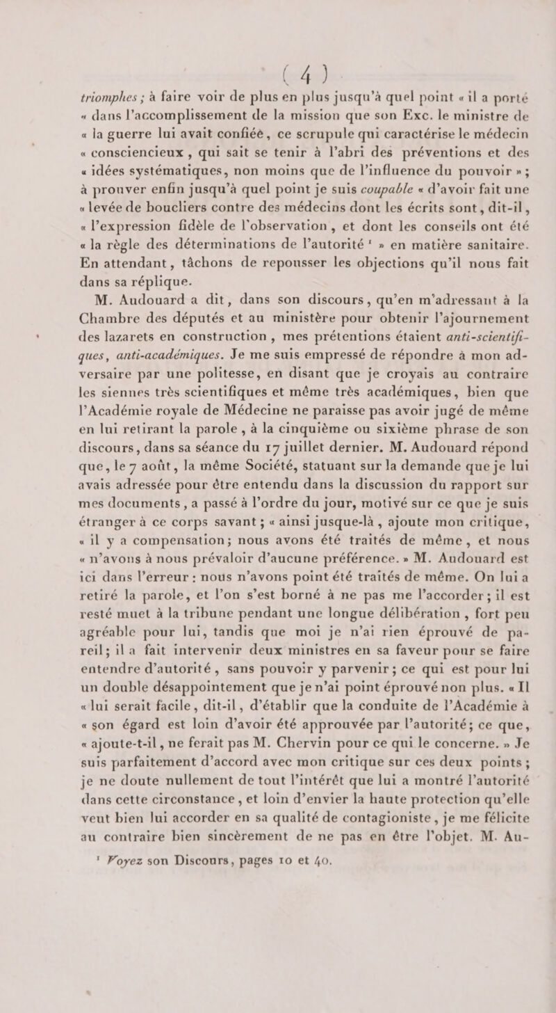 • J triomphes ; à faire voir de plus en plus jusqu’à quel point « il a porté « dans l’accomplissement de la mission que son Exc. le ministre de O la guerre lui avait confiée, ce scrupule qui caractérise le médecin « consciencieux , qui sait se tenir à l’abri des préventions et des a idées systématiques, non moins que de l’influence du pouvoir » ; à prouver enfin jusqu’à quel point je suis coupable « d’avoir fait une « levée de boucliers contre des médecins dont les écrits sont, dit-il, a l’expression fidèle de l'observation , et dont les conseils ont été « la règle des déterminations de l’autorité ' » en matière sanitaire. En attendant, tâchons de repousser les objections qu’il nous fait dans sa réplique. M. Audouard a dit, dans son discours, qu’en m’adressant à la Chambre des députés et au ministère pour obtenir l’ajournement des lazarets en construction , mes prétentions étaient anti-scientifi¬ ques, anti-académiques. Je me suis empressé de répondre à mon ad¬ versaire par une politesse, en disant que je croyais au contraire les siennes très scientifiques et même très académiques, bien que l’Académie royale de Médecine ne paraisse pas avoir jugé de même en lui retirant la parole , à la cinquième ou sixième phrase de son discours, dans sa séance du 17 juillet dernier. M. Audouard répond que, le 7 août, la même Société, statuant sur la demande que je lui avals adressée pour être entendu dans la discussion du rapport sur mes documents , a passé à l’ordre du jour, motivé sur ce que je suis étranger à ce corps savant ; « ainsi jusque-là , ajoute mon critique, * il y a compensation; nous avons été traités de même, et nous « n’avons à nous prévaloir d’aucune préférence. » M. Audouard est ici dans l’erreur : nous n’avons point été traités de même. On lui a retiré la parole, et l’on s’est borné à ne pas me l’accorder; il est resté muet à la tribune pendant une longue délibération , fort peu agréable pour lui, tandis que mol je n’al rien éprouvé de pa¬ reil; il a fait intervenir deux ministres en sa faveur pour se faire entendre d’autorité , sans pouvoir y parvenir ; ce qui est pour lui un double désappointement que je n’al point éprouvé non plus. «Il « lui serait facile, dit-11, d’établir que la conduite de l’Académie à « son égard est loin d’avoir été approuvée par l’autorité; ce que, « ajoute-t-il, ne ferait pas M. Chervin pour ce qui le concerne. » Je suis parfaitement d’accord avec mon critique sur ces deux points ; je ne doute nullement de tout l’intérêt que lui a montré l’autorité dans cette circonstance , et loin d’envier la haute protection qu’elle veut bien lui accorder en sa qualité de contaglonlste, je me félicite ati contraire bien sincèrement de ne pas en être l’objet. M. Au- ' Voyez son Discoars, pages 10 et 40.