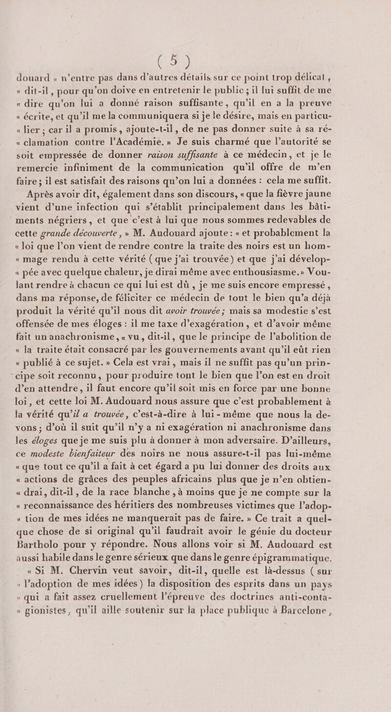 dociai d a n’entre pas dans d’autres détails sur ce point trop délicat, B dit-il, pour qu’on doive en entretenir le public ; il lui suffit de me « dire qu’on lui a donné raison suffisante, qu’il en a la preuve n écrite, et qu’il me la communiquera si je le désire, mais en particu- a lier • car il a promis, ajoute-t-il, de ne pas donner suite à sa ré- « clamation co)itre l’Académie. » Je suis charmé que l’autorité se soit empressée de donner raison suffisante à ce médecin, et je le remercie infiniment de la communication qu’il offre de m’en faire; il est satisfait des raisons qu’on lui a données : cela me suffit. Après avoir dit, également dans son discours, «que la fièvre jaune vient d’une infection qui s’établit principalement dans les bâti¬ ments négriers , et que c’est à lui que nous sommes redevables de cette grande découverte, » M. Audouard ajoute: « et probablement la « loi que l’on vient de rendre contre la traite des noirs est un liom- « mage rendu à cette vérité (que j’ai trouvée) et que j’ai dévelop- » pée avec quelque chaleur, je dirai même avec enthousiasme.» Vou¬ lant rendre à chacun ce qui lui est dû , je me suis encore empressé , dans ma réponse, de féliciter ce médecin de tout le bien qu’a déjà produit la vérité qu’il nous dit avoir trouvée; mais sa modestie s’est offensée de mes éloges : il me taxe d’exagération , et d’avoir même fait un anachronisme, « vu , dit-il, que le principe de l’abolition de « la traite était consacré par les gouvernements avant qu’il eût rien « publié à ce sujet. » Cela est vrai, mais il ne suffit pas qu’un prin¬ cipe soit reconnu, pour produire tout le bien que l’on est en droit d’en attendre, il faut encore qu’il soit mis en force par une bonne loi, et cette loi M. Audouard nous assure que c’est probablement à la vérité qu’f/ a trouvée, c’est-à-dire à lui - même que nous la de¬ vons; d’où il suit qu’il n’y a ni exagération ni anachronisme dans les éloges que je me suis plu à donner à mon adversaire. D’ailleurs, ce modeste bienfaiteur des noirs ne nous assure-t-il pas lui-même « que tout ce qu’il a fait à cet égard a pu lui donner des droits aux O actions de grâces des peuples africains plus que je n’en obtien- « drai, dit-il, de la race blanche , à moins que je ne compte sur la « reconnaissance des héritiers des nombreuses victimes que l’adop- « tion de mes idées ne manquerait pas de faire. » Ce trait a quel¬ que chose de si original qu’il faudrait avoir le génie du docteur Bartholo pour y répondre. Nous allons voir si M. Audouard est a ussi habile dans le genre sérieux que dans le genre épigrammatique. « Si M. Chervin veut savoir, dit-il, quelle est là-dessus (sur « l’adoption de mes idées ) la disposition des esprits dans un pays « qui a fait assez cruellement l’épreuve des doctrines anti-conta- « gionistes, qu’il aille soutenir sur la place publique à Barcelone,