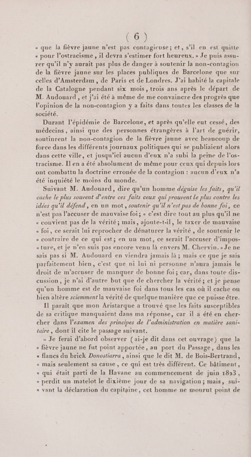 « quo la fièvre jaune n’est j)as contagieuse; et, s’il en est quitte « pour l’ostracisme , il devra s’estimer fort heureux. » Je j)uis assu¬ rer qu’il n’y aurait pas plus de danger à soutenir la non-contagion de la fièvre jaune sur les places publiques de Barcelone que sur celles d’Amsterdam , de Paris et de Londres. J’ai habité la capitale de la Catalogue jiendant six mois , trois ans après le départ de M. Audouard , et j’ai été à même de me convaincre des progrès que l’opinion de la non-contagion y a faits dans toutes les classes de la société. Durant l’épidémie de Barcelone, et après qu’elle eut cessé, des médecins , ainsi que des personnes étrangères à l’art de guérir, soutinrent la non-contagion de la fièvre jaune avec beaucoup de force dans les différents journaux politiques qui se publiaient alors dans cette ville, et jusqu’ici aucun d’eux n’a subi la peine de l’os¬ tracisme. Il en a été absolument de même pour ceux qui depuis lors ont combattu la doctrine erronée de la contagion : aucun d’eux n’a été inquiété le moins du monde. Suivant M. Audouard, dire qu’un homme déguise les faits, qu‘il cache le plus souvent d'entre ces faits ceux qui prouvent Le plus contre les idées qu’il défend, en un mot, soutenir qu’il n’est pas de bonne foi, ce n’est pas l’accuser de mauvaise foi ; « c’est dire tout au plus qu’il ne « convient pas de la vérité; mais, ajoute-t-il, le taxer de mauvaise « foi, ce serait lui reprocher de dénaturer la vérité , de soutenir le « contraire de ce qui est; en un mot, ce serait l’accuser d’impos- « ture, et je n’en suis pas encore venu là envers M. Cbervln. » Je ne sais pas si M. Audouard en viendra jamais là ; mais ce que je sais parfaitement ])ien , c’est que ni lui ni personne n’aura jamais le droit de m’accuser de manquer &lt;Ie bonne foi; car, dans toute dis¬ cussion, je n’ai d’autre but que de chercher la vérité; et je pense qu’un homme est de mauvaise fol dans tous les cas où il cache ou bien altère sciemmentX^ vérité de quelque manière que ce puisse être. 11 paraît que mon Arlstarque a trouvé que les faits suscej)tibles de sa critique manquaient dans ma réponse, car il a été en cher¬ cher dans Vexamen des principes de Vadministration en matière sani¬ taire ^ dont il cite le passage suivant. « Je ferai d’abord observer (ai-je dit dans cet ouvrage) que la O fièvre jaune ne fut point apportée, au port du Passage, dans les « flancs du brick Donostiarra, ainsi que le dit M. de Bols-Bertrand, « mais seulement sa cause, ce qui est très différent. Ce bâtiment, « qui était parti de la Havane au commencement de juin iSaS , « perdit un matelot le dixième jour de sa navigation; mais, sul- « vaut la déclaration du capitaine, cet homme ne mourut point de