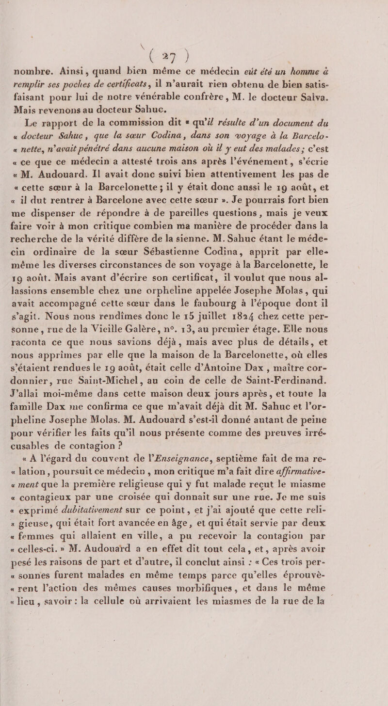 /( -^7 ) nombre. Ainsi, quand bien même ce médecin eût été un homme à remplir ses poches de certificats, il n’aurait rien obtenu de bien satis¬ faisant pour lui de notre vénérable confrère, M. le docteur Salva. Mais revenons au docteur Sabuc. Le rapport de la commission dit « qu’// résulte d*un document du a. docteur Sahuc, que la sœur Codina, dans son voyage à la Barcelo- n nette, n'avait pénétré dans aucune maison ou il y eut des malades; c’est « ce que ce médecin a attesté trois ans après l’événement, s’écrie « M. Audouard. Il avait donc suivi bien attentivement les pas de « cette sœur à la Barcelonette ; il y était donc aussi le 19 août, et « il dut rentrer à Barcelone avec cette sœur ». Je pourrais fort bien me dispenser de répondre à de pareilles questions, mais je veux faire voir à mon critique combien ma manière de procéder dans la recherche de la vérité diffère de la sienne. M. Sahuc étant le méde» cin ordinaire de la sœur Sébastienne Codina, apprit par elle-» même les diverses circonstances de son voyage à la Barcelonette, le 19 août. Mais avant d’écrire son certificat, il voulut que nous al¬ lassions ensemble chez une orpheline appelée Josephe Molas, qui avait accompagné cette sœur dans le faubourg à l’époque dont il s’agit. Nous nous rendîmes donc le i5 juillet 1824 chez cette per¬ sonne, rue de la Vieille Galère, n°. i3, au premier étage. Elle nous raconta ce que nous savions déjà, mais avec plus de détails, et nous apprîmes par elle que la maison de la Barcelonette, où elles s’étaient rendues le 19 août, était celle d’Antoine Dax , maître cor¬ donnier, rue Saint-Michel, au coin de celle de Saint-Ferdinand. J’allai moi-même dans cette maison deux jours après, et toute la famille Dax me confirma ce que m’avait déjà dit M. Sahuc et l’or¬ pheline Josephe Molas. M. Audouard s’est-ii donné autant de peine pour vérifier les faits qu’il nous présente comme des preuves irré¬ cusables de contagion ? « A l’égard du couvent de VEnseignance, septième fait de ma re- « lation, poursuit ce médecin , mon critique m’a fait dire affirmative- <t ment que la première religieuse qui y fut malade reçut le miasme a contagieux par une croisée qui donnait sur une rue. Je me suis a exprimé dubitativement sur ce point, et j’ai ajouté que cette reli- « gieuse, qui était fort avancée en âge, et qui était servie par deux « femmes qui allaient en ville, a pu recevoir la contagion par « celles-ci. » M. Audouard a en effet dit tout, cela, et, après avoir pesé les raisons de part et d’autre, il conclut ainsi : « Ces trois per- « sonnes furent malades en même temps parce qu’elles éprouvè- « rent l’action des mêmes causes morbifiques, et dans le même «« lieu, .savoir : la cellule où arrivaient les miasmes de la rue de la
