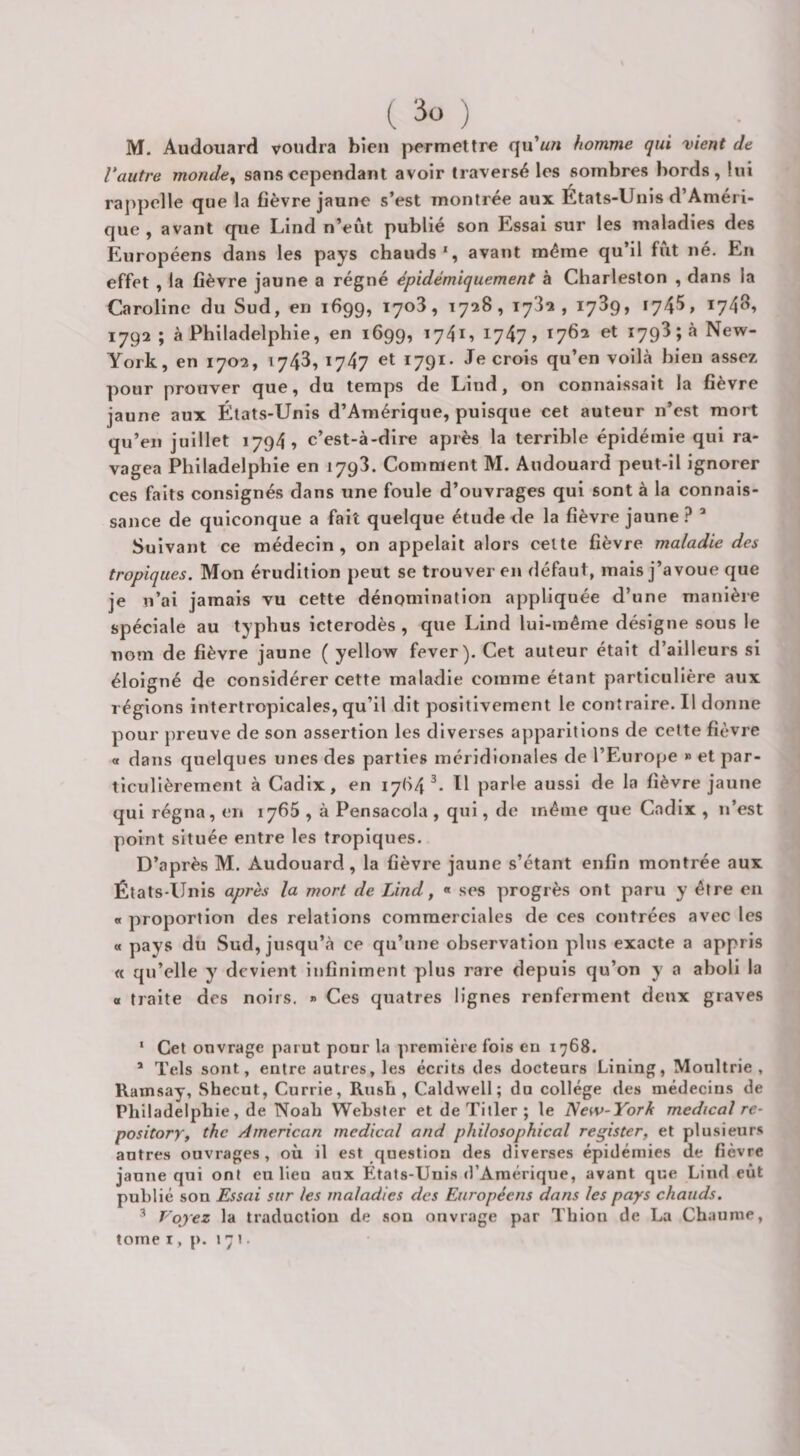 M. Audouard voudra bien permettre qu’^n homme qui vient de Vautre monde^ sans cependant avoir traversé les sombres bords, lui raj)pelle que la fièvre jaune s’est montrée aux États-Unis d’Améri¬ que , avant que Lind n’eût publié son Essai sur les maladies des Européens dans les pays chauds*, avant même qu’il fût né. En effet , la fièvre jaune a régné épidémiquement à Charleston , dans la Caroline du Sud, en 1699, T7o3, 1728, 1782, 1739, 1745, 1748» 1792; à Philadelphie, en 1699, 174U I747> 1762 et 1793; à New- York, en 1702, 1743, 1747 et 1791. Je crois qu’en voilà bien assez pour prouver que, du temps de Lind, on connaissait la fièvre jaune aux États-Unis d’Amérique, puisque cet auteur n’est mort qu’en juillet 1794, c’est-à-dire après la terrible épidémie qui ra¬ vagea Philadelphie en 1793. Comment M. Audouard peut-il ignorer ces faits consignés dans une foule d’ouvrages qui sont à la connais¬ sance de quiconque a fait quelque étude de la fièvre jaune? ’ Suivant ce médecin, on appelait alors celte fièvre maladie des tropiques. Mon érudition peut se trouver en défaut, mais j’avoue que je n’ai jamais vu cette dénomination appliquée d’une manière spéciale au typhus icterodès , que Lind lui-même désigne sous le nom de fièvre jaune ( yellow fever). Cet auteur était d’ailleurs si éloigné de considérer cette maladie comme étant particulière aux régions intertropicales, qu’il dit positivement le contraire. Il donne pour preuve de son assertion les diverses apparitions de celte fièvre « dans quelques unes des parties méridionales de l’Europe » et par¬ ticulièrement à Cadix, en 1764^- U parle aussi de la fièvre jaune qui régna, en 1765 , à Pensacola , qui, de même que Cadix , n’est point située entre les tropiques. D’après M. Audouard, la fièvre jaune s’étant enfin montrée aux États-Unis après la mort de Lind, « ses progrès ont paru y être en « proportion des relations commerciales de ces contrées avec les « pays du Sud, jusqu’à ce qu’une observation plus exacte a appris « qu’elle y devient infiniment plus rare depuis qu’on y a aboli la « traite des noirs. » Ces quatres lignes renferment deux graves * Cet ouvrage parut pour la première fois en 1768. * Tels sont, entre autres, les écrits des docteurs Linlng, Moultrie , Ramsay, Shecut, Currie, Rush, Caldwell; du college des médecins de Philadelphie, de Noah Webster et de Tiller ; le New-York medical re- pository, thc American medical and philosophical register, et plusieurs autres ouvrages, où il est question des diverses épidémies de fièvre jaune qui ont eu lieu aux Etats-Unis d’Amérique, avant que Lind eût publié son Essai sur les maladies des Européens dans les pays chauds. Voyez la traduction de son ouvrage par Tbion de La Chaume, tome I, p. 171 •