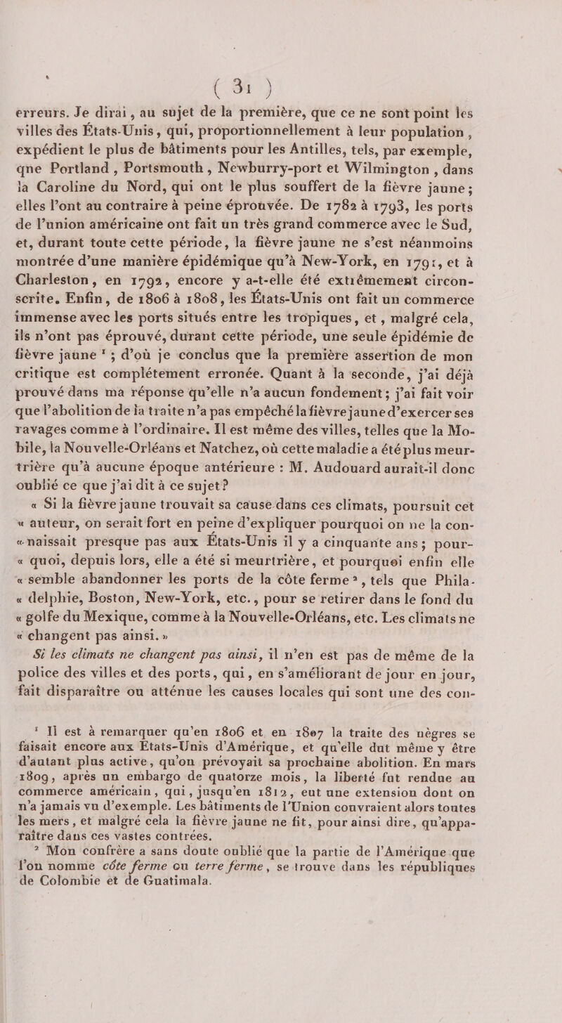 erreurs. Je dirai, au sujet de la première, que ce ne sont point les villes des États-Unis, qui, proportionnellement à leur population , expédient le plus de bâtiments pour les Antilles, tels, par exemple, qne Portland , Portsmouth , Newburry-port et Wilmington , dans la Caroline du Nord, qui ont le plus souffert de la fièvre jaune ; elles l’ont au contraire à peine éprouvée. De 1782 à 1798, les ports de l’union américaine ont fait un très grand commerce avec le Sud, et, durant toute cette période, la fièvre jaune ne s’est néanmoins montrée d’une manière épidémique qu’à New-York, en 1791, et à Charleslon, en 1792, encore y a-t-elle été extiéraement circon¬ scrite. Enfin, de 1806 à 1808, les États-Unis ont fait un commerce immense avec les ports situés entre les tropiques, et, malgré cela, ils n’ont pas éprouvé, durant cette période, une seule épidémie de fièvre jaune * ; d’où je conclus que la première assertion de mon critique est complètement erronée. Quant à la seconde, j’ai déjà prouvé dans ma réponse qu’elle n’a aucun fondement; j’ai fait voir que l’abolition de la traite n’a pas empêché la fièvrejaune d’exercer ses ravages comme à l’ordinaire. Il est même des villes, telles que la Mo¬ bile, la Nouvelle-Orléans et Natchez,où cettemaladie a étéplus meur¬ trière qu’à aucune époque antérieure : M. Audouard aurait-il donc oublié ce que j’ai dit à ce sujet ? a Si la fièvrejaune trouvait sa cause dans ces climats, poursuit cet « auteur, on serait fort en peine d’expliquer pourquoi on ne la con- « naissait presque pas aux États-Unis il y a cinquante ans; pour- « quoi, depuis lors, elle a été si meurtrière, et pourquoi enfin elle « semble abandonner les ports de la côte ferme ®, tels que Phila- « delphie, Boston, New-York, etc., pour se retirer dans le fond du « golfe du Mexique, comme à la Nouvelle-Orléans, etc. Les climats ne « changent pas ainsi. SI les climats ne changent pas ainsi, il n’en est pas de même de la police des villes et des ports, qui, en s’améliorant de jour en jour, fait disparaître ou atténue les causes locales qui sont une des con- ‘ Il est à remarquer qu’en 1806 et en 1807 la traite des nègres se faisait encore aux Etats-Unis d’Amérique, et qu'elle dut même y être d’autant plus active, qu’on prévoyait sa prochaine abolition. En mars 1809, après un embargo de quatorze mois, la liberté fut rendue au commerce américain, qui, jusqu’en 1813, eut une extension dont on n’a jamais vu d’exemple. Les bâtiments de l’Union couvraient alors toutes les mers, et malgré cela la fièvre jaune ne fit, pour ainsi dire, qu’appa¬ raître dans ces vastes contrées. ® Mon confrère a sans doute oublié que la partie de l’Amérique que l’on nomme côte ferme ou terre ferme, se trouve dans les républiques de Colombie et de Guatimala.