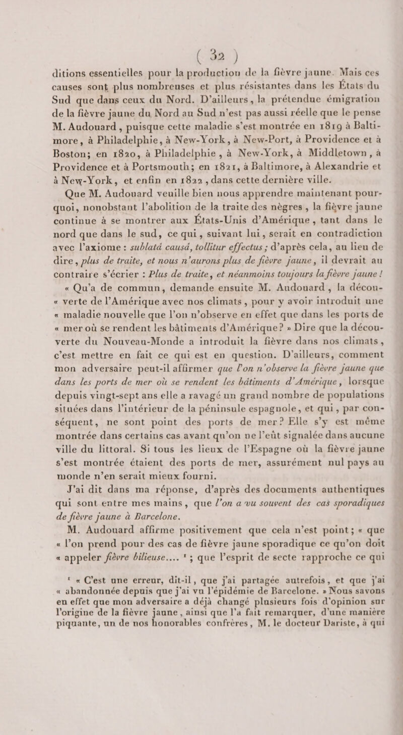 ( J cillions essentielles pour la prorîuctioii de la fièvre jaune. Mais ces causes sont plus nombreuses et plus résistantes dans les États du Sud que dans ceux du Nord. D’ailleurs, la prétendue émigration de la fièvre jaune du Nord au Sud n’est pas aussi réelle que le pense M. Audouard , puisque cette maladie s’est montrée en 1819 à Balti¬ more, à Philadelphie, à New-York, à New-Port, à Providence et à Boston; en 1820, à Philadelphie, à New-York, à Middietown , à Providence et à Portsmouth; en 1821, à Baltimore, à Alexandrie et à Ne^^-York, et enfin en 1822 ,dans cette dernière ville. Que M. Audouard veuille bien nous apprendre maintenant pour¬ quoi, nonobstant l’abolition de la traite des nègres , la fièvre jaune continue à se montrer aux États-Unis d’Amérique , tant dans le nord que dans le sud, ce qui, suivant lui, serait en contradiction avec l’axiome : suhlatâ causa, tolUtur effectus; d’après cela, au lieu de dire,/?//<jf de traite, et nous n aurons plus de fièvre jaune, il devrait au contraire s’écrier ; Plus de traite^ et néanmoins toujours la fèvre jaune ! « Qu’a de commun, demande ensuite M. Audouard, la décou- « verte de l’Amérique avec nos climats , pour y avoir introduit une « maladie nouvelle que l’on n’observe en effet que dans les ports de « mer où se rendent les bâtiments d’Amérique? » Dire que la décou¬ verte du Nouveau-Monde a introduit la fièvre dans nos climats , c’est mettre en fait ce qui est en question. D’ailleurs, comment mon adversaire peut-il affirmer que V on n observe la fèvre jaune que dans les ports de mer ou se rendent les bâtiments d’Amérique, lorsque depuis vingt-sept ans elle a ravagé un grand nombre de populations situées dans l’intérieur de la péninsule espagnole, et qui, par con¬ séquent, ne sont point des ports de mer? Elle s’y est même montrée dans certains cas avant qu’on ne l’eût signalée dans aucune ville du littoral. SI tous les lieux de l’Espagne où la fièvre jaune s’est montrée étalent des ports de mer, assurément nul pays au monde n’en serait mieux fourni. J’ai dit dans ma réponse, d’après des documents authentiques qui sont entre mes mains , que l’on a 'vu souvent des cas sporadiques de fièvre jaune à Barcelone. M. Audouard affirme positivement que cela n’est point ; « que « l’on prend pour des cas de fièvre jaune sporadique ce qu’on doit « appeler fièvre bilieuse_ * ; que l’esprit de secte rapproche ce qui ‘ «t C’est une erreur, dit-il, que j’ai partagée autrefois, et que j’ai « abandonnée depuis que j’ai vu l’épidémie de Barcelone. «Nous savons en effet que mon adversaire a déjà changé plusieurs fois d’opinion sur l’origine de la fièvre jaune, ainsi que l’a fait remarquer, d’une manière