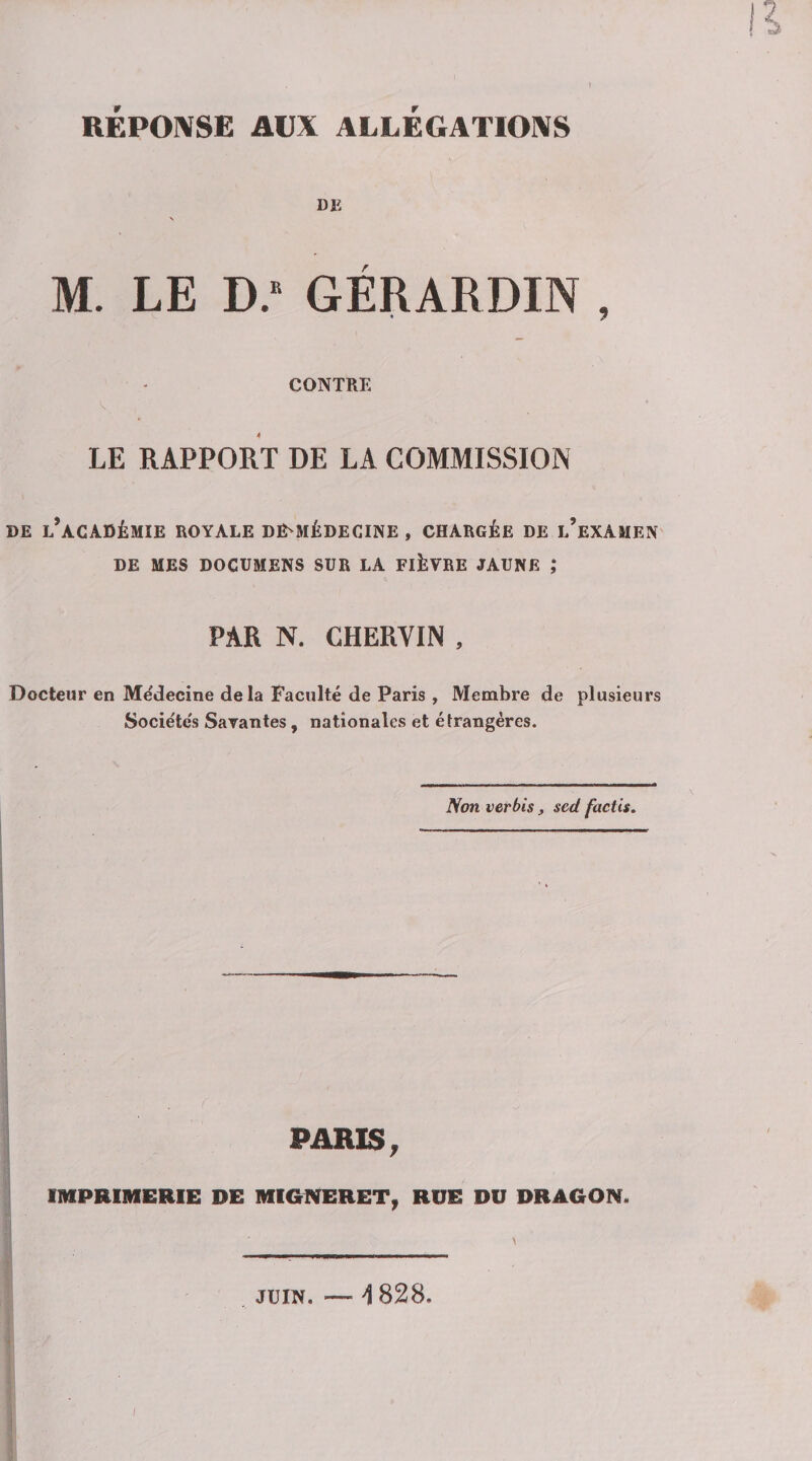 REPOIVSE AUX ALLEGATIONS Bli \ M. LE D.* GÉRARDIN , CONTRE LE RAPPORT DE LA COMMISSION DE l’académie royale DE-MÉDECINE , CHARGÉE DE l’eXAMEN DE MES DOCUMENS SUR LA FIÈVRE JAUNE ,* PAR N. CHERVIN , Docteur en Médecine delà Faculté de Paris , Membre de plusieurs Sociéte's Savantes, nationales et étrangères. Non verbis, sed factis. PARIS, IMPRIMERIE DE MIGNERET^ RUE DU DRAGON. JUIN. — i 828.