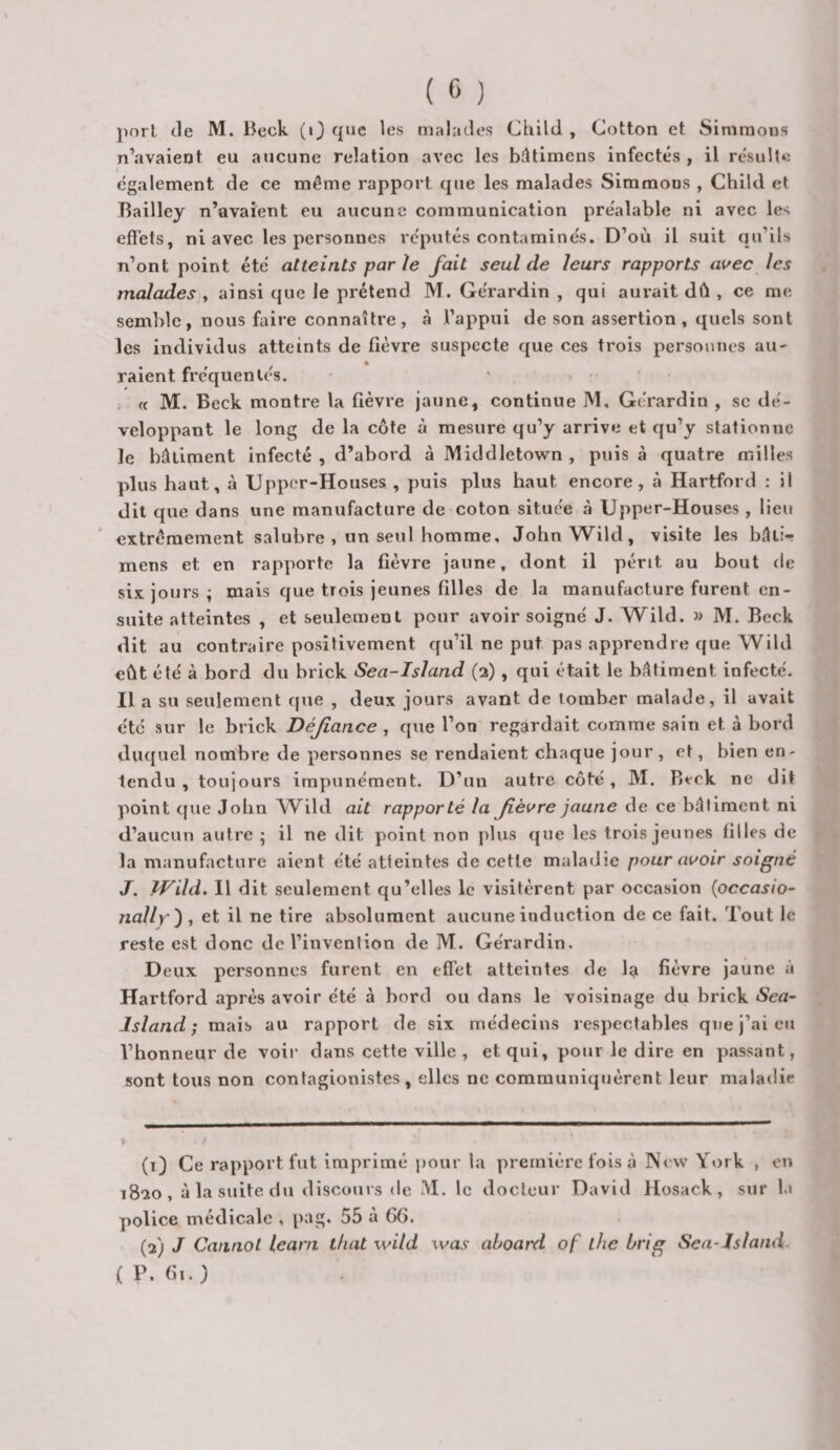 port de M. Beck (i) que les malades Child , Cotton et Simraons n’avaient eu aucune relation avec les bâtimens infectés , il résulte egalement de ce même rapport que les malades Simmons , Child et Tlailley n’avaient eu aucune communication préalable ni avec les efl'ets, ni avec les personnes réputés contaminés. D’où il suit qu’ils n’ont point été atteints parle fait seul de leurs rapports avec les malades), ainsi que le prétend M. Gérardin , qui aui-ait dû , ce me semble, nous faire connaître, à l’appui de son assertion, quels sont les individus atteints de fièvre suspecte que ces trois personnes aU' raient fréquentés. , ft M. Beck montre la fièvre jaune, continue M, Gérardin , sc dé¬ veloppant le long de la côte à mesure qu’y arrive et qu’y stationne le bâtiment infecté , d’abord à Middletown , puis à quatre milles plus haut, à Upper-Houses , puis plus haut encore, à Hartford : il dit que dans une manufacture de coton située à Upper-Houses , lieu extrêmement salubre , un seul homme, JohnWild, visite les bâti¬ mens et en rapporte la fièvre jaune, dont il périt au bout de six jours ; mais que trois jeunes filles de la manufacture furent en¬ suite atteintes , et seulement pour avoir soigné J. Wild. » M. Beck dit au contraire positivement qu’il ne put pas apprendre que Wild eût été à bord du brick Sea-Island (2), qui était le bâtiment infecté. Il a su seulement que , deux jours avant de tomber malade, il avait été sur le brick Défiance , que l’on regardait comme sain et à bord duquel nombre de personnes se rendaient chaque jour , et, bien en¬ tendu , toujours impunément. D’un autre côté, M. Beck ne dit point que John ^Vild ait rapporté la fièvre jaune de ce bâtiment ni d’aucun autre ; il ne dit point non plus que les trois jeunes filles de la manufacture aient été atteintes de cette maladie pour avoir soigné J. TJ^ild. 11 dit seulement qu’elles le visitèrent par occasion {occasio- nally') , et il ne tire absolument aucune induction de ce fait. Tout le reste est donc de l’invention de M. Gérardin. Deux personnes furent en effet atteintes de la fièvre jaune à Hartford après avoir été à bord ou dans le voisinage du brick Sca- Island ; mais au rapport de six médecins respectables que j’ai eu l’honneur de voir dans cette ville , et qui, pour le dire en passant, sont tous non contagionistes, elles ne communiquèrent leur maladie y (1) Ce rapport fut imprimé pour la première fois à N&lt; w York , eti 1820, à la suite du discours de M. le docteur David Hosack , sur 1.» police médicale , pag. 55 à 66. (2) J Cannol learn t/iat wild was ahoard of lhe hrig Sea-Jslami