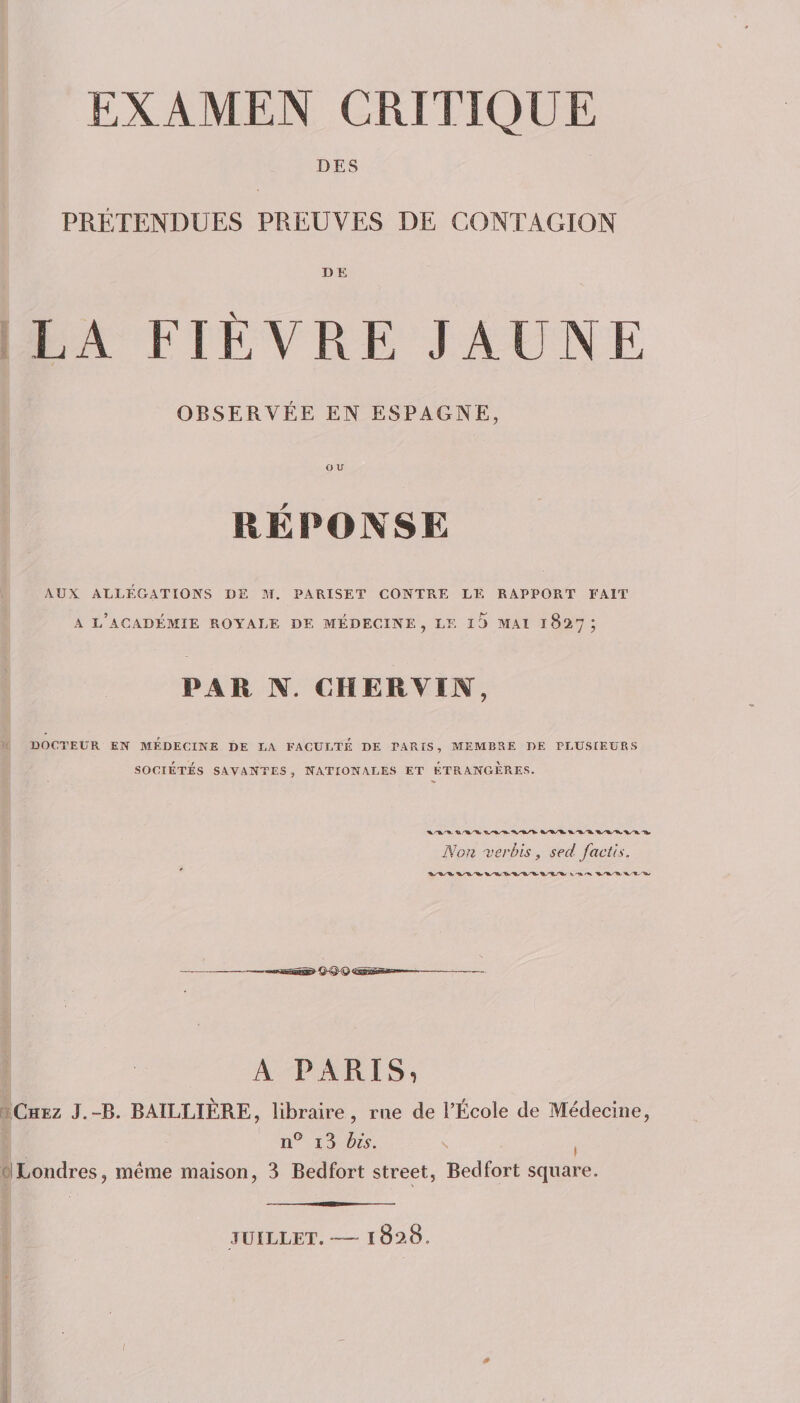 DES PRÉTENDUES PREUVES DE CONTAGION DE LA PIEUVRE JAUNE OBSERVÉE EN ESPAGNE, OU RÉPONSE AUX ALLÉGATIONS DE M, PARISET CONTRE LE RAPPORT FAIT A l’académie ROYALE DE MÉDECINE, LE l5 MAI 1827; PAR N. CHERVIJN, DOCTEUR EN MEDECINE DE LA FACULTE DE PARIS, MEMBRE DE PLUSIEURS SOCIÉTÉS SAVANTES , NATIONALES ET ETRANGERES. Non verùis, sed facùs. A PARIS, [ïChez J,-B. BAILLIERE, libraire, me de l’École de Médecine, n® i3 his. \ , ci Londres, meme maison, 3 Bedfort Street, Bedfort square. JUILLET. — 1828. ; J