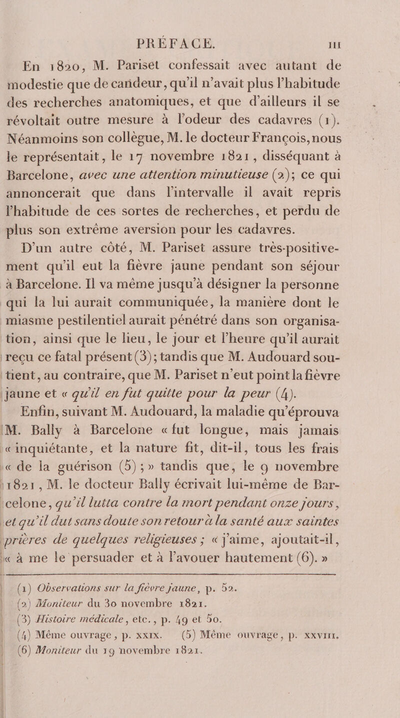 En 1820, M. Pariseï confessait avec autant de modestie que de candeur, qu’il n’avait plus l’habitude des recherches anatomiques, et que d’ailleurs il se révoltait outre mesure à l’odeur des cadavres (1). Néanmoins son collègue, M. le docteur François, nous le représentait, le 17 novembre 1821 , disséquant à Barcelone, avec une attention minutieuse ce qui annoncerait que dans l’intervalle il avait repris l’habitude de ces sortes de recherches, et perdu de plus son extrême aversion pour les cadavres. D’un autre côté, M. Pariset assure très-positive¬ ment qu’il eut la fièvre jaune pendant son séjour à Barcelone. Il va même jusqu’à désigner la personne qui la lui aurait communiquée, la manière dont le miasme pestilentiel aurait pénétré dans son organisa¬ tion, ainsi que le lieu, le jour et l’heure qu’il aurait reçu ce fatal présent (3); tandis que M. Audouard sou¬ tient, au contraire, que M. Pariset n’eut point la fièvre jaune et &lt;s qiiil en fut quitte pour la peur (4j. Enfin, suivant M. Audouard, la maladie qu’éprouva M. Balîy à Barcelone «fut longue, mais jamais (f inquiétante, et la nature fit, dit-il, tous les frais « de la guérison (5) ; tandis que, le 9 novembre 1821 , M. le docteur Bally écrivait lui-même de Bar¬ celone, quil lutta contre la mort pendant onze jours ^ et quil dut sans doute son retour a la santé aux saintes prières de quelques religieuses; « j’aime, ajoutait-il, « à me le persuader et à l’avouer hautement (6). » (1) Observations sur la fièvre jaune, p. 5». (f) Moniteur du 3o novembre 1821. (3) Histoire médicale ^ etc., p. 49 et 5o. (4) Même ouvrage, p. xxix. (5) Même ouvrage, p. xxviii, (6) Moniteur Aw 19 novembre 1821. /