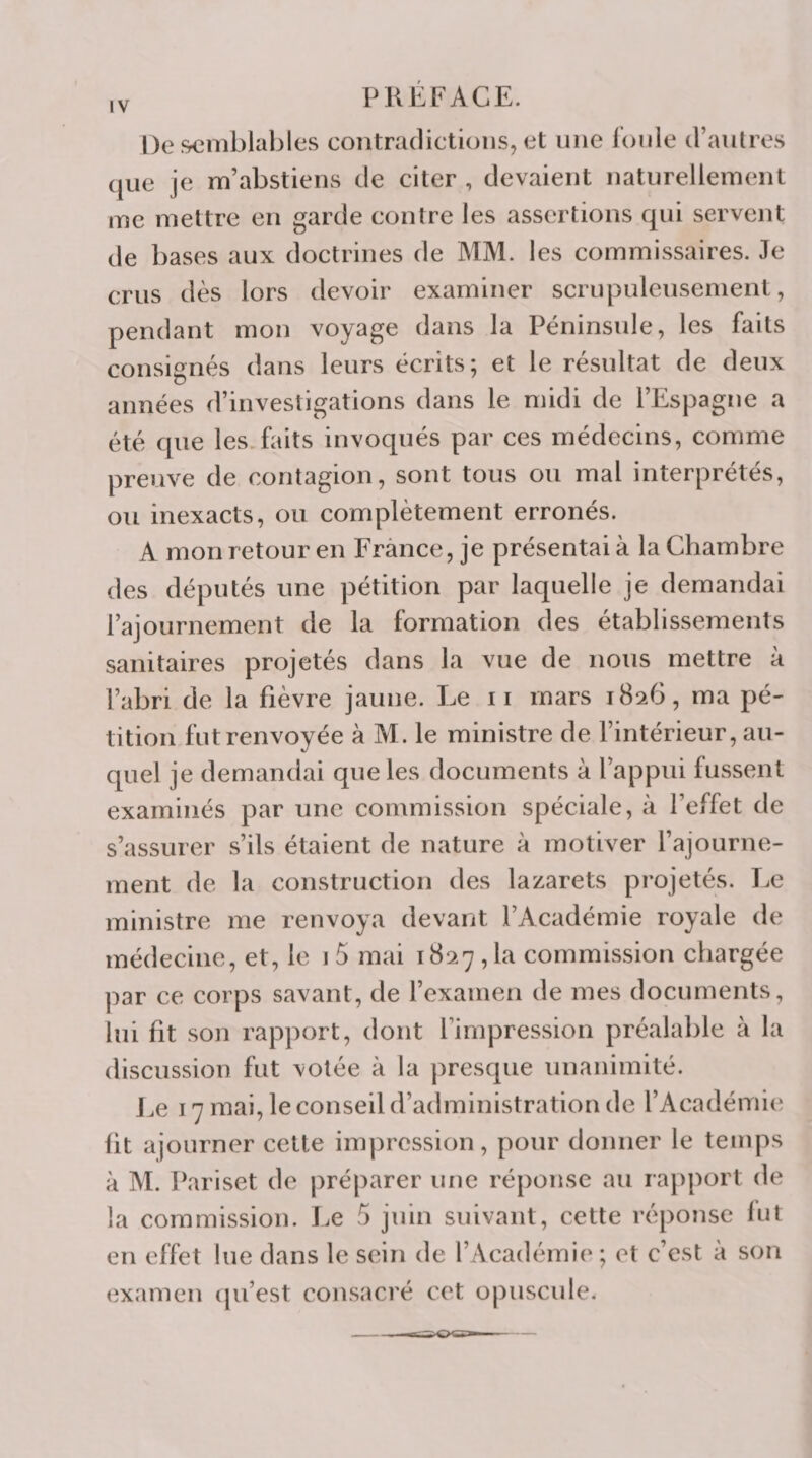 IV De‘^mblables contradictions, et une Ionie d’antres que je m’abstiens de citer , devaient naturellement me mettre en garde contre les assertions qui servent de bases aux doctrines de MM. les commissaires. Je crus dès lors devoir examiner scru|3uleusement, pendant mon voyage dans la Péninsule, les faits consignés dans leurs écrits; et le résultat de deux années d’investigations dans le midi de l’Espagne a été que les.faits invoqués par ces médecins, comme preuve de contagion, sont tous ou mal interprétés, ou inexacts, ou complètement erronés. A mon retour en France, je présentai à la Chambre des députés une pétition par laquelle je demandai l’ajournement de la formation des établissements sanitaires projetés dans la vue de nous mettre à l’abri de la fièvre jaune. Le ii mars 1826, ma pé¬ tition fut renvoyée à M. le ministre de l’intérieur, au¬ quel je demandai que les documents à l’appui fussent examinés par une commission spéciale, à l’effet de s’assurer s’ils étaient de nature à motiver l’ajourne¬ ment de la construction des lazarets projetés. Le ministre me renvoya devant l’Académie royale de médecine, et, le i5 mai 1827,1a commission chargée par ce corps savant, de l’examen de mes documents, lui fit son rapport, dont l’impression préalable à la discussion fut volée à la presque unanimité. J^e 17 mai, le conseil d’administration de l’Académie fit ajourner celte impression, pour donner le temps à M. Pariset de préparer une réponse au rapport de la commission. Le 5 juin suivant, cette réponse lut en effet lue dans le sein de l’Académi(‘ ; et c’est à son (ixamen (pi’est consacré cet opuscule.