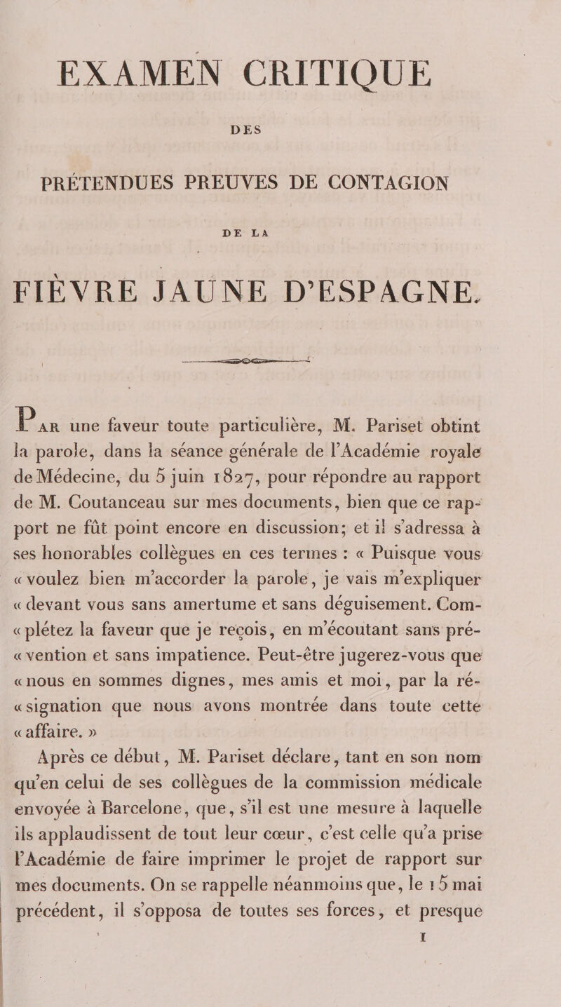 DES PRÉTENDUES PREUVES DE CONTAGION DE LA FIÈVRE JAUNE D’ESPAGNE, Par une faveur toute particulière, M. Pariset obtint la parole, dans la séance générale de l’Académie royale de Médecine, du 5 juin 1827, pour répondre au rapport de M. Coutanceau sur mes documents, bien que ce rap- port ne fût point encore en discussion; et il s’adressa à ses honorables collègues en ces termes : « Puisque vous «voulez bien m’accorder la parole, je vais m’expliquer « devant vous sans amertume et sans déguisement. Com- «plétez la faveur que je reçois, en m’écoutant saiiB pré- «vention et sans impatience. Peut-être jugerez-vous que « nous en sommes dignes, mes amis et moi, par la ré- « signation que nous avons montrée dans toute cette « affaire. » Après ce début, M. Pariset déclare, tant en son nom qu’en celui de ses collègues de la commission médicale envoyée à Barcelone, que, s’il est une mesure à laquelle ils applaudissent de tout leur cœur, c’est celle qu’a prise l’Académie de faire imprimer le projet de rapport sur mes documents. On se rappelle néanmoins que, le î 5 mai précédent, il s’opposa de toutes ses forces, et presque ’ I