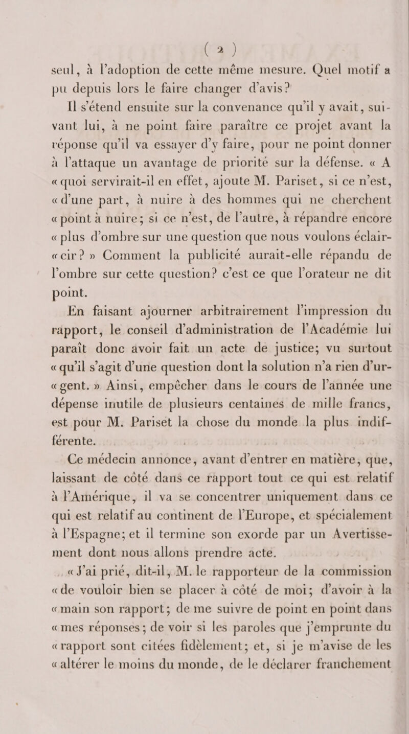 seul, «1 l’adoption de cette ineine mesure. Quel motif a pu depuis lors le faire changer d’avis? Il s’étend ensuite sur la convenance qu’il y avait, sui¬ vant lui, à ne point faire paraître ce projet avant la réponse qu’il va essayer d’y faire, pour ne point donner à l’attaque un avantage de priorité sur la défense. « A «quoi servirait-il en effet, ajoute M. Pariset, si ce n’est, «d’une part, à nuire à des hommes qui ne cherchent «pointa nuire; si ce n’est, de l’autre, à répandre encore « plus d’ombre sur une question que nous voulons éclair- «cir? » Comment la publicité aurait-elle répandu de l’ombre sur cette question? c’est ce que l’orateur ne dit point. En faisant ajourner arbitrairement l’impression du rapport, le conseil d’administration de l’Académie lui paraît donc avoir fait un acte de justice; vu surtout « qu’il s’agit d’une question dont la solution n’a rien d’ur- «gent. » Ainsi, empêcher dans le cours de l’année une dépense inutile de plusieurs centaines de mille francs, est pour M. Pariset la chose du monde la plus indif¬ férente. Ce médecin annonce, avant d’entrer en matière, que, laissant de côté dans ce rapport tout ce qui est relatif à l’Amérique, il va se concentrer uniquement dans ce qui est relatif au continent de l’Europe, et spécialement à l’Espagne; et il termine son exorde par un Avertisse¬ ment dont nous allons prendre acte. «J’ai prié, dit-il, M. le rapporteur de la commission «de vouloir bien se placer à côté de moi; d’avoir à la «main son rapport; de me suivre de point en point dans «mes réponses; de voir si les paroles que j’emprunte du «rapport sont citées fidèlement; et, si je m’avise de les «altérer le moins du monde, de le déclarer franchement