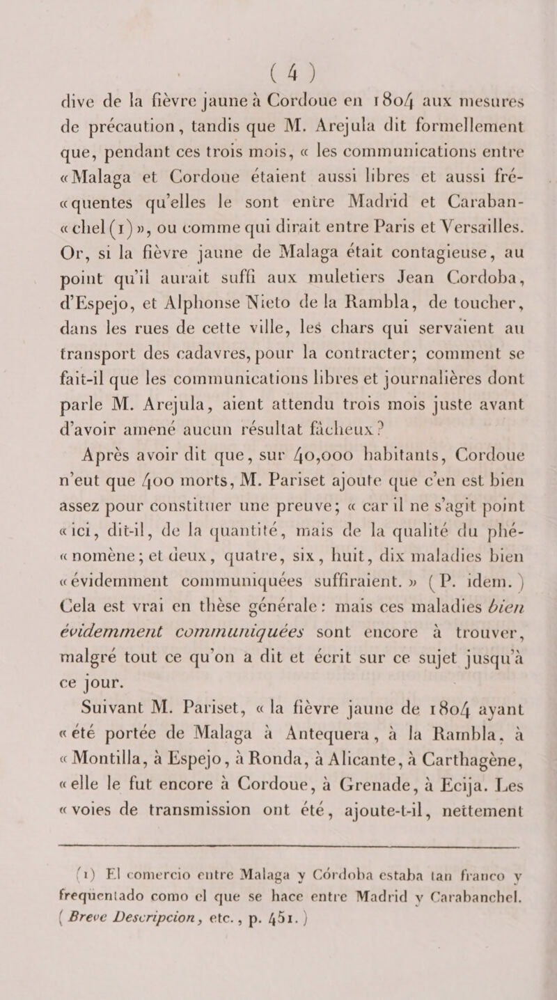 flive de la fièvre jaune à Cordoue en r8o/| aux mesures de précaution, tandis que M. Arejula dit formellement que, pendant ces trois mois, « les cominunlcations entre «Malaga et Cordoue étaient aussi libres et aussi fré- ccquentes qu’elles le sont entre Madrid et Caraban- « cliel (i) )), ou comme qui dirait entre Paris et Versailles. Or, si la fièvre jaune de Malaga était contagieuse, au point qu’il aurait suffi aux muletiers Jean Cordoba, d’Espejo, et Alphonse Nieto de la Rambla, de toucher, dans les rues de cette ville, les chars qui servaient au transport des cadavres, pour la contracter; comment se fait-il que les communications libres et journalières dont parle M. Arejula, aient attendu trois mois juste avant d’avoir amené aucun résultat fâcheux? Après avoir dit que, sur 4O5OO0 habitants, Cordoue n’eut que l\oo morts, M. Pariset ajoute que c’en est bien assez pour constituer une preuve; « car il ne s’agit point «ici, dit-il, de la (piantité, mais de la qualité du phé- « nomèrie; et deux, quatre, six, huit, dix maladies bien «évidemment communiquées suffiraient, w (^P. idem.) Cela est vrai en thèse générale: mais ces maladies bien évidemment communiquées sont encore à trouver, malgré tout ce qu’on a dit et écrit sur ce sujet jusqu’à ce jour. Suivant M. Pariset, « la fièvre jaune de i8o4 ayant «été portée de Malaga à Antequera, à la Rarnbla, à « Montilla, à Espejo, à Ronda, à Alicante, à Cartbagène, «elle le fut encore à Cordoue, à Grenade, à Ecija. Les «voies de transmission ont été, ajoute-t-il, nettement (1) Kl comercio riitre Malaga y Cordoba estaha lan franco v frcqiicritado como cl que se hace entre Madrid v Carabanclicl. ( Brève Descripcion, etc., p.