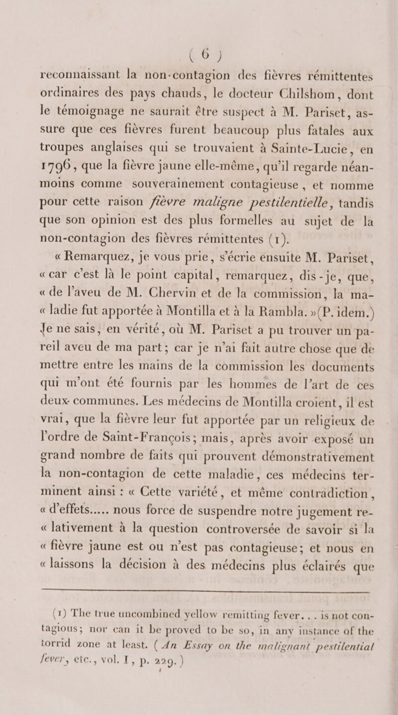 reconnaissant la non'Contagion des fièvres rémittentes ordinaires des pays chauds, le docteur Cliilshom, dont le témoignage ne saurait être suspect h M. Pariset, as¬ sure que ces fièvres furent beaucoup plus fatales aux troupes anglaises qui se trouvaient à vSainte-ÏAicie, en 1796, que la fièvre jaune elle-même, qu’il regarde néan¬ moins comme souverainement contagieuse , et nomme pour cette raison fie\^re maligne pestilentielle, tandis que son opinion est des plus formelles au sujet de la non-contagion des fièvres rémittentes (i). «Remarquez, je vous prie, s’écrie ensuite M. Pariset, «car c’est là le point capital, remarquez, dis-je, que, «de l’aveu de M. Cliervin et de la commission, la ma- « ladie fut apportée à Montilla et à la Ramhla. ))(P. idem.) ^e ne sais, en vérité, où M. Pariset a pu trouver un pa¬ reil aveu de ma part; car je n’ai fait autre chose que de mettre entre les mains de la commission les documents qui m’ont été fournis par les hommes de Part de ces deux- communes. Les médecins de Montilla croient, il est vrai, que la fièvre leur fut apportée par un religieux de l’ordre de Saint-François; mais, après avoir exposé un grand nombre de faits qui prouvent démonstrativement la non-contagion de cette maladie, ces médecins ter¬ minent ainsi : « Cette variété, et meme contradiction, « d effets.nous force de suspendre notre jugement re- « lativement à la question controversée de savoir si la « fîevre jaune est ou n’est pas contagieuse; et nous en « laissons la decision a des médecins plus éclairés que (O The Irue uncoinbincd vellow reniiltiiie fever. . . is iiot con- O tagious; iior can it he provecl to he ao, iii anv instance of tlie torrid zone at least. {^Àn Essay on the mali^nant j)estilential fevrr., etc., vol. I, p. 29.9. )
