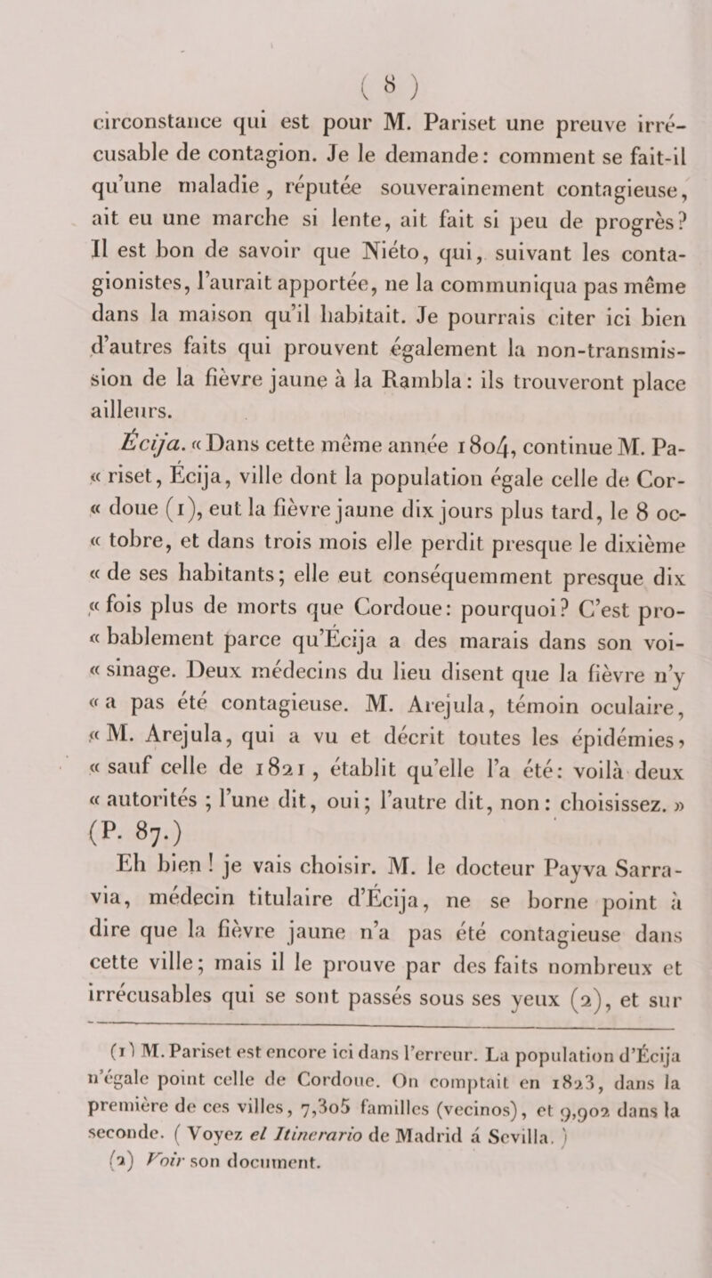 circonstance qui est pour M. Pariset une preuve irré¬ cusable de contagion. Je le demande: comment se fait-il qu’une maladie, réputée souverainement contagieuse, ait eu une marche si lente, ait fait si peu de progrès? Il est bon de savoir que Niéto, qui, suivant les conta- gionistes, l’aurait apportée, ne la communiqua pas même dans la maison qu’il habitait. Je pourrais citer ici bien d’autres faits qui prouvent également la non-transmis¬ sion de la fièvre jaune à la Rambla: ils trouveront place ailleurs. Écija. a Dans cette même année 18o4, continue M. Pa- « riset, Ecija, ville dont la population égale celle de Cor- ,« doue (i), eut la fièvre jaune dix jours plus tard, le 8 oc- (c tobre, et dans trois mois elle perdit presque le dixième « de ses habitants; elle eut conséquemment presque dix ,« fois plus de morts que Cordoue: pourquoi? C’est pro- « bablement parce qu’Écija a des marais dans son voi- « sillage. Deux médecins du lieu disent que la fièvre n’y «a pas ete contagieuse. M. Arejula, témoin oculaire, .« M. Arejula, qui a vu et décrit toutes les épidémies? « sauf celle de 1821 , établit qu’elle l’a été: voilà deux « autorités ; 1 une dit, oui; l’autre dit, non : choisissez. » (P. 87.) Eh bien ! je vais choisir. M. le docteur Payva Sarra- via, médecin titulaire d’Écija, ne se borne point à dire que la fièvre jaune n’a pas été contagieuse dans cette ville; mais il le prouve par des faits nombreux et irrécusables qui se sont passés sous ses yeux (2), et sur (C M. Pariset est encore ici dans rerreiir. La population d’Écija n égalé point celle de Cordoue. On comptait en dans la première de ces villes, 7,3o5 familles (vecinos), et 9,902 dans la seconde. ( Voyez el Jtincrario de Madrid a Scvilla. 1