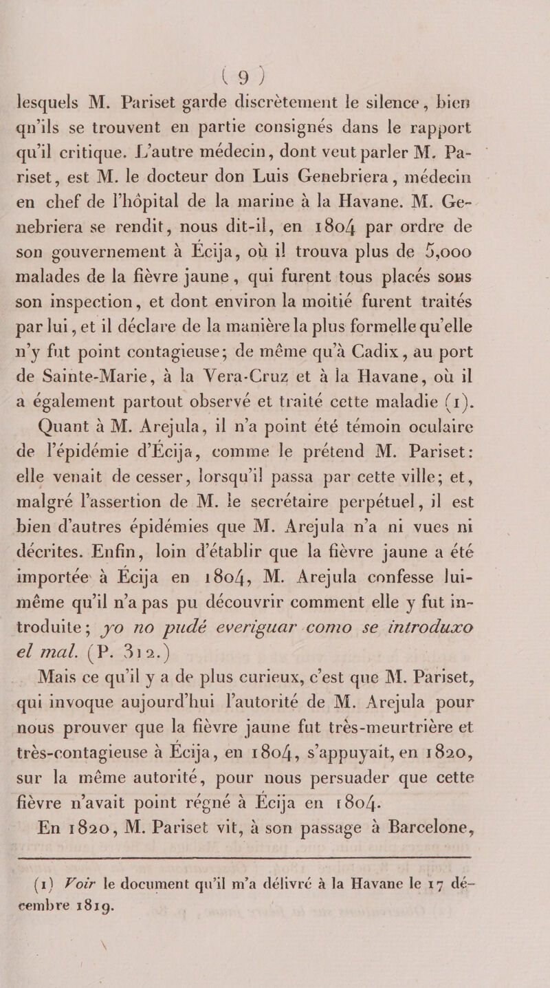 lesquels M. Pariset garde discrètement le silence, bien qu’ils se trouvent en partie consignes dans le rapport qu’il critique. L’autre médecin, dont veut parler M. Pa¬ riset, est M. le docteur don Luis Genebriera, médecin en chef de l’hôpital de la marine à la Havane. M. Ge¬ nebriera se rendit, nous dit-il, en i8o4 par ordre de son gouvernement à Écija, ou i! trouva plus de 5,ooo malades de la fièvre jaune , qui furent tous placés sons son inspection, et dont environ la moitié furent traités par lui, et il déclare de la manière la plus formelle quelle n’y fut point contagieuse; de même qu’à Cadix, au port de Sainte-Marie, à la Vera-Cruz et à la Havane, ou il a également partout observé et traité cette maladie (i). Quant à M. Arejula, il n’a point été témoin oculaire de l’épidémie d’Écija, comme le prétend M. Pariset: elle venait de cesser, lorsqu’il passa par cette ville; et, malgré l’assertion de M. le secrétaire perpétuel, il est bien d’autres épidémies que M. Arejula n’a ni vues ni décrites. Enfin, loin d’établir que la fièvre jaune a été importée à Écija en i8o4, M. Arejula confesse lui- même qu’il n’a pas pu découvrir comment elle y fut in¬ troduite; yo no pudé everiguar como se introduxo el mal. (P. 31 2.) Mais ce qu’il y a de plus curieux, c’est que M. Pariset, qui invoque aujourd’hui l’autorité de M. Arejula pour nous prouver que la fièvre jaune fut très-meurtrière et r très-contagieuse à Ecija, en i8o4, s’appuyait, en 1820, sur la même autorité, pour nous persuader que cette fièvre n’avait point régné à Écija en [8o4- En 1820, M. Pariset vit, à son passage à Barcelone, (i) Voir le document qu’il m’a délivré à la Havane le 17 dé¬ cembre i8ig.