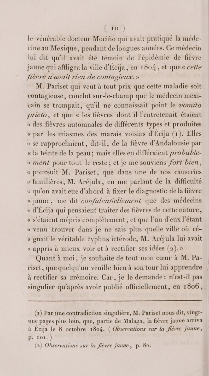 lO l(* vénérable docteur Mocifio (jui avait pratiqué la inéde- citie au Mexique, pendant de longues années. Ce médecin lui dit qu’il avait été témoin de l’épidéinie de fièvre jaune qui affligea la ville d’Écija, en i 8o4 , et que « cette fièvre n avait rien de contagieux. » M. Pariset qui veut à tout prix que cette maladie soit contagieuse, conclut sur-le-champ que le médecin mexi¬ cain se trompait, qu’il ne connaissait point le vomito prietoet que « les fièvres dont il l’entretenait étaient « des fièvres automnales de différents types et produites «par les miasmes des marais voisins d’Ecija (i). Elles « se rapprochaient, dit-il, de la fièvre d’Andalousie par « la teinte de la peau; mais elles en différaientprobabie- « ment pour tout le reste; et je me souviens fort bien.^ « poursuit M. Pariset, que dans une de nos causeries « familières, M. Aréjula, en me parlant de la difficulté « qu’on avait eue d’abord à fixer le diagnostic de la fièvre « jaune, me èi\\. confidentiellement que des médecins « d’Écija qui pensaient traiter des fièvres de cette nature, « s’étaient mépris complètement, et que fun d’eux l’étant « venu trouver dans je ne sais plus quelle ville ou ré- « gnait le véritable typhus ictérode, M. Aréjula lui avait « appris à mieux voir et à rectifier ses idées (2). )) Quant a moi, je souhaite de tout mon cœur à M. Pa¬ riset, que quelqu’un veuille bien à son tour lui apprendre à rectifier sa mémoire. Car, je le demande: n’est-il pas singulier qu’après avoir publié officiellement, en 1806, (1) Par une contradiction singulière, M. Pariset nous dit, vingt- une pages plus loin, que, partie de Malaga, la fièvre jaune arriva à Écija le 8 octobre 1804. ( Observations sur la fièvre jaune, p. 101. ) (2) Observations sur la fièvre jaune, p. 80.