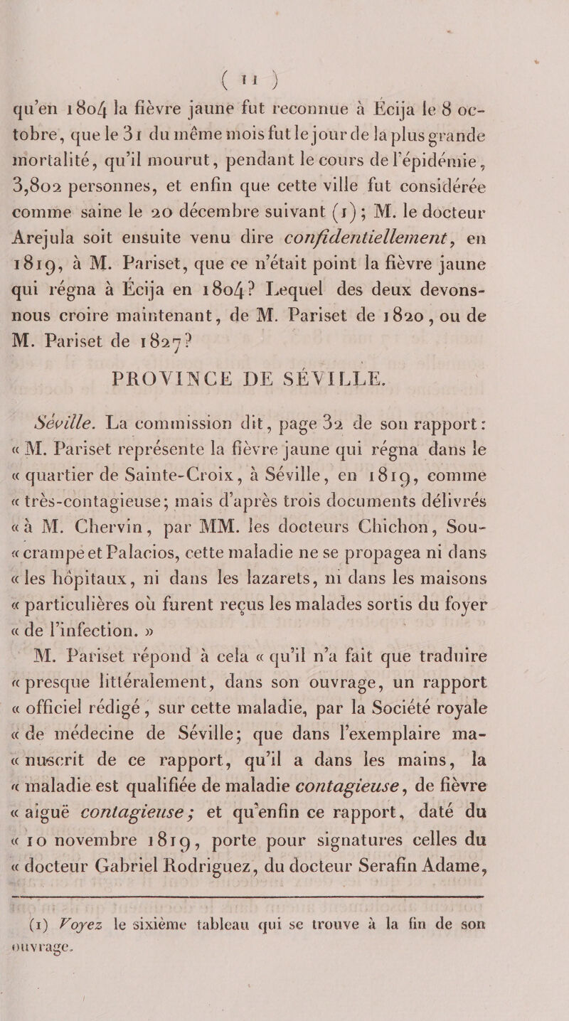 ( '* ) qu’en i8o4 la fièvre jaune fut reconnue à Ecija le 8 oc¬ tobre, que le 31 du meme mois fut le jour de la plus grande mortalité, qu’il mourut, pendant le cours de l’épidémie, 3,802 personnes, et enfin que cette ville fut considérée comme saine le 20 décembre suivant (j) ; M. le docteur Arejula soit ensuite venu dire confidentiellement^ en 1819, à M. Pariset, que ce n’était point la fièvre jaune qui régna à Écija en i8o4? Lequel des deux devons- nous croire maintenant, de M. Pariset de 1820, ou de M. Pariset de 1827? PROVINCE DE SÉVILLE. Séeille. La commission dit, page 32 de son rapport: « M. Pariset représente la fièvre jaune qui régna dans le (c quartier de Sainte-Croix, à Séville, en 1819, comme « très-contagieuse; mais d’après trois documents délivrés «à M. Cbervin, par MM. les docteurs Chichon, Sou- fc crampe et Palacios, cette maladie ne se propagea ni dans « les hôpitaux, ni dans les lazarets, 111 dans les maisons « particulières où furent reçus les malades sortis du foyer « de l’infection. » M. Pariset répond à cela « qu’il n’a fait que traduire «presque littéralement, dans son ouvrage, un rapport « officiel rédigé, sur cette maladie, par la Société royale « de médecine de Séville; que dans l’exemplaire ma¬ te nifôcrit de ce rapport, qu’il a dans les mains, la « maladie est qualifiée de maladie contagieuse ^ de fièvre « aiguë contagieuse ; et qu’enfin ce rapport, daté du « îo novembre 1819, porte pour signatures celles du « docteur Gabriel Rodriguez, du docteur Serafin Adame, (i) Voyez le sixième tableau qui se trouve à la fin de sou ouvrage. /