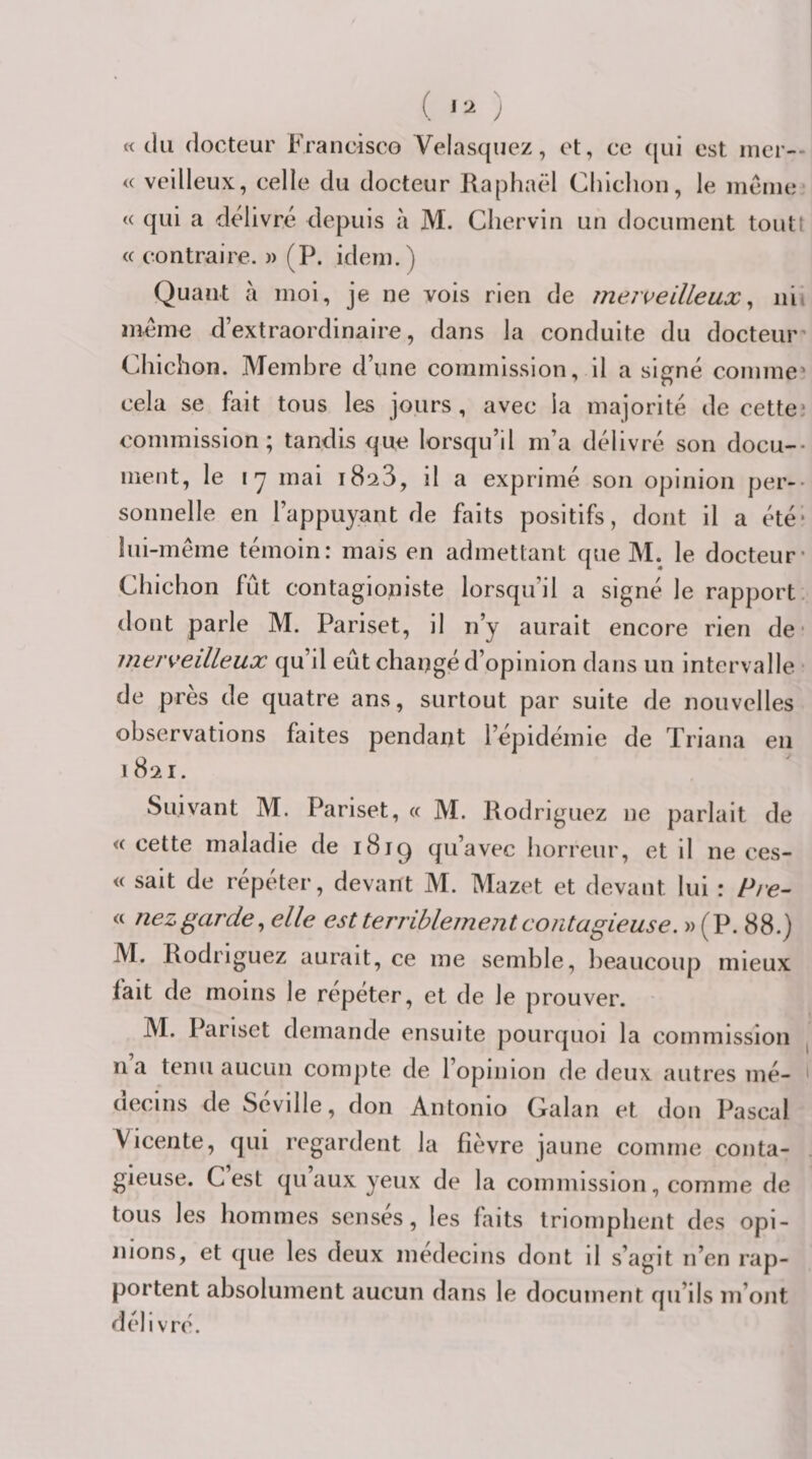 « (lu docteur Francisco Velas(^uez, et, ce ([ui est mer-- &lt;( veilleux, celle du docteur Raphaël Chlclion, le incnie « (|ui a délivre depuis à M. Cliervin un document toutt &lt;( contraire. » (P. idem.) Quant à moi, je ne vois rien de jnejveilleux ^ nii meme d’extraordinaire, dans la conduite du docteur' Chichon. Membre d’une commission, il a signé comme cela se fait tous les jours, avec la majorité de cettei commission; tandis &lt;|ue lorsqu’il m’a délivré son docu¬ ment, le ly mai iSsS, il a exprimé son opinion per¬ sonnelle en l’appuyant de faits positifs, dont il a été* lui-même témoin: mais en admettant que M. le docteur* Chichon fût contagioniste lorsqu’il a signé le rapport, dont parle M. Pariset, il n’y aurait encore rien de • merveilleux qu’il eût changé d’opinion dans un intervalle de près de quatre ans, surtout par suite de nouvelles observations faites pendant l’épidémie de Triana en 1821. Suivant M. Pariset, (( M. Rodriguez ne parlait de « cette maladie de i8ig qu’avec horreur, et il ne ces- « sait de répéter, devant M. Mazet et devant lui : Pre- &lt;c nez garde, elle est terriblement contagieuse. « (P. 88.) M. Rodriguez aurait, ce me semble, beaucoup mieux lait de moins le repeter, et de le prouver. M. Pariset demande ensuite pourcjuoi la commission na tenu aucun compte de l’opinion de deux autres mé¬ decins de Séville, don Antonio Galan et don Pascal Vicente, qui regardent la fièvre jaune comme conta¬ gieuse. C est qu aux yeux de la commission, comme de tous les hommes sensés, les faits triomphent des opi¬ nions, et (pie les deux médecins dont il s’agit n’en rap¬ portent absolument aucun dans le document qu’ils m’ont délivre.