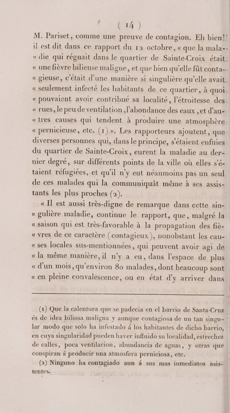 ( '4 ) M. Pariset, comme une preuve de contagion. Eli bien!! il est dit dans ce rapport du 12 octobre, « cpie la mala-- « die qui régnait dans le quartier de Sainte-Croix était. « une fièvre bilieuse maligne, et que bien (ju’elle fût conta-- « gieuse, c était d’une manière si singulière qu’elle avait. « seulement infecte les babitants de ce quartier, à quoi «pouvaient avoir contribué sa localité, l’étroitesse des « rues, le peu de ventilation, l’abondance des eaux , et d’au- « très causes qui tendent à produire une atmosphère « pernicieuse, etc. (i))k Les rapporteurs ajoutent, que- diverses personnes qui, dans le principe, s’étaient enfuies du quartier de Sainte-Croix, eurent la maladie au der^ nier degré, sur différents points de la ville ou elles s’é¬ talent réfugiées, et qu’il n’y eut néanmoins pas un seul de ces malades qui la communiquât même à ses assis¬ tants les plus proches (2). « Il est aussi très-digne de remarque dans cette sin- « gulière maladie, continue le rapport, que, malgré la « saison qui est très-favorable â la propagation des fîè- « vres de ce caractère (contagieux), nonobstant les cau- « ses locales sus-mentionnées, qui peuvent avoir agi de «la même manière, il n’y a eu, dans l’espace de plus « d’un mois, qu’environ 80 malades, dont beaucoup sont « en pleine convalescence, ou en état d’y arriver dans »/ (1) Que la calentura que se paclccia en el barrio de Santa-Cruz és de idea biliosa nialii^na y aunque contagiosa de un tan singu- lar modo que solo ha infestado â los hal)itantcs de diclio barrio, en cuya singularidad pueden haver influido su localidad, estrechez decalles, poca ventilacion, abundancia de aguas, y otras que conspiran â producir una almosfera perniciosa, etc. (2) Ninguno lia contagiado aun â sus mas inmediatos asis- tentes. 1