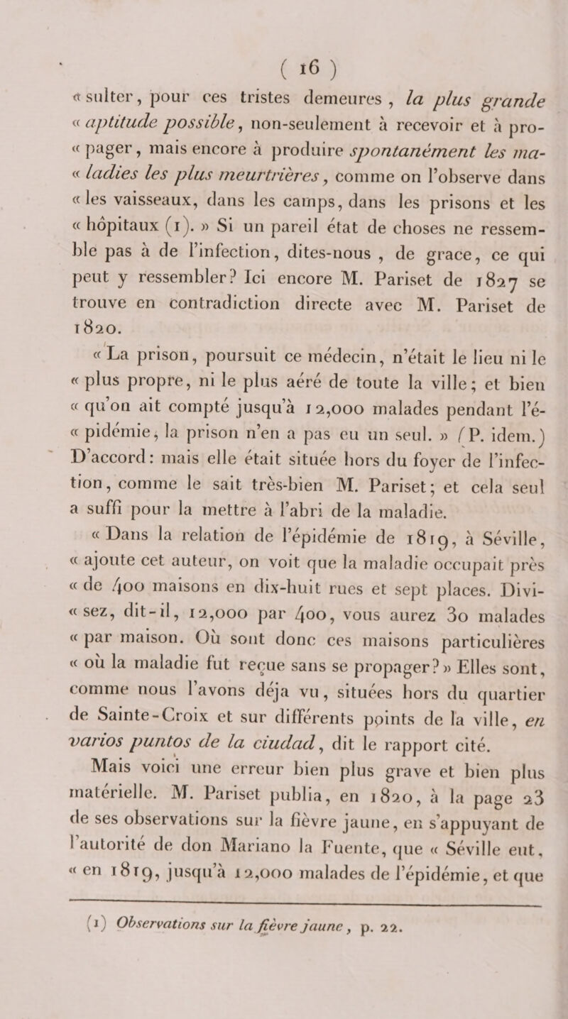 ( ) &lt;t sulter, pour ces tristes demeures, la plus grande aptitude possible^ non-seulement à recevoir et à pro- « pager, mais encore à produire spontanément les ma- « ladies les plus meurtrières y comme on l’observe dans «les vaisseaux, dans les camps, dans les prisons et les « hôpitaux (i). )) Si un pareil état de choses ne ressem¬ ble pas a de l’infection, dites-nous , de grâce, ce qui peut y ressembler? Ici encore M. Pariset de 1827 trouve en contradiction directe avec M. Pariset de 1820. « La prison, poursuit ce médecin, n’était le lieu ni le « plus propre, ni le plus aéré de toute la ville; et bien « qu on ait compte jusqu’à 12,000 malades pendant l’é- cc pidemie, la prison nen a pas eu un seul. » /^P. idem.^ D’accord: mais elle était située hors du foyer de l’infec- %/ tion, comme le sait très-bien M. Pariset; et cela seul a suffi pour la mettre à l’abri de la maladie. «Dans la relation de l’épidémie de 1819, à Séville, « ajoute cet auteur, on voit que la maladie occupait près « de 4oo maisons en dix-huit rues et sept places. Divi- « sez, dit-il, 12,000 par y vous aurez 3o malades « par maison. Ou sont donc ces maisons particulières « où la maladie fut reçue sans se propager?» Elles sont, comme nous 1 avons déjà vu, situées hors du quartier de Sainte-Croix et sur différents ppints de la ville, en varios puntos de la ciudad y dit le rapport cité. Mais voici une erreur bien plus grave et bien plus matérielle. M. Pariset publia, en 1820, a la page 23 de ses observations sur la fievre jaune, en s’appuyant de 1 autorité de don Mariano la buente, (jue « Séville eut, «en 1819, jus(pià 12,000 malades de l’épidémie, et que