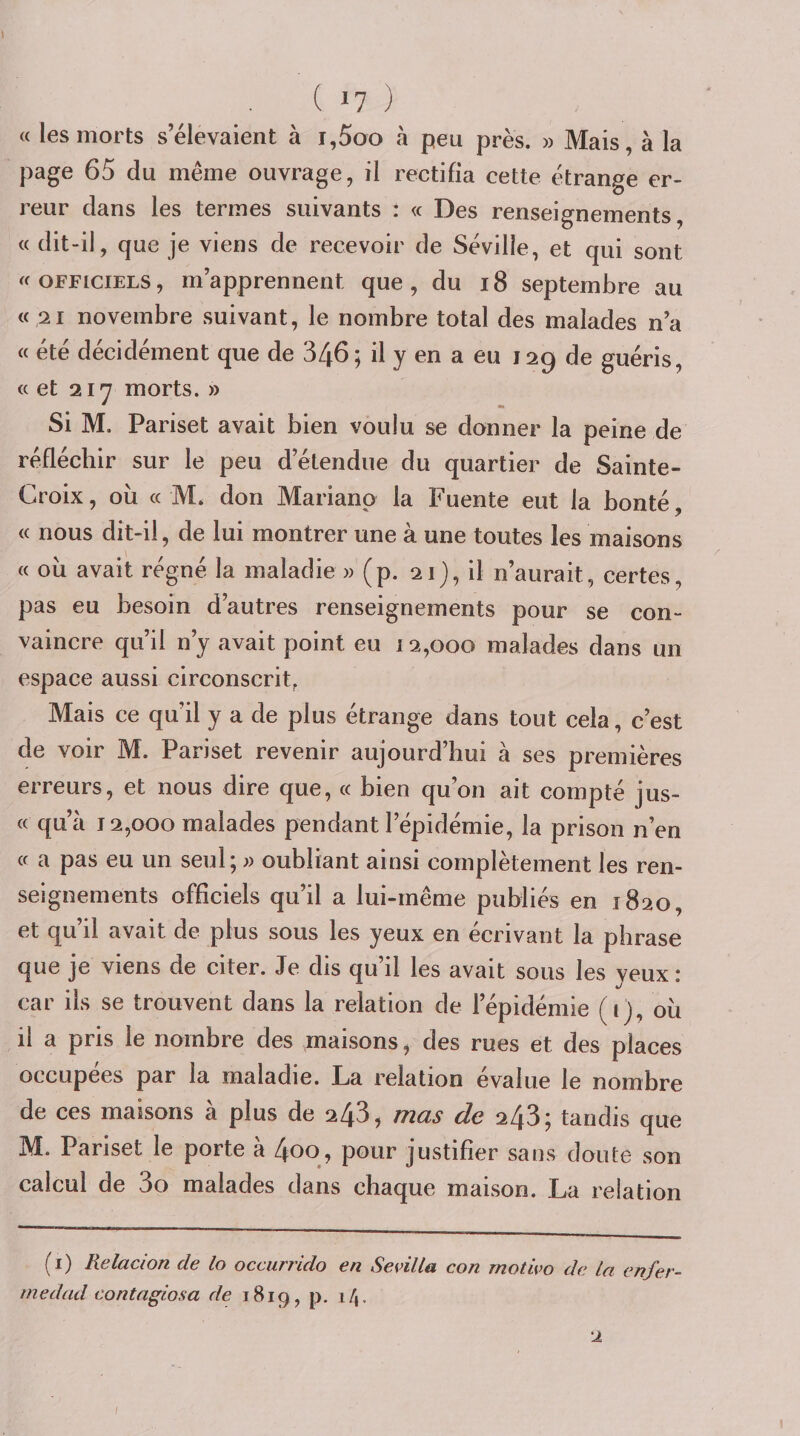 « les morts s’élevaient à i,5oo à peu près. » Mais, à la page 65 du même ouvrage, il rectifia cette étrange er¬ reur dans les termes suivants : « Des renseignements, « dit-il, que je viens de recevoir de Séville, et qui sont OFFICIELS, m’apprennent que, du i8 septembre au « 21 novembre suivant, le nombre total des malades n’a « été décidément que de 346; il y en a eu 129 de guéris, «et 2ly morts. » Si M. Pariset avait bien voulu se donner la peine de réfléchir sur le peu d’étendue du quartier de Sainte- Croix , où « M. don Marianp la Fuente eut la bonté, « nous dit-il, de lui montrer une à une toutes les maisons « où avait régné la maladie » (p. 21), il n’aurait, certes, pas eu besoin d’autres renseignements pour se con¬ vaincre qu’il n’y avait point eu 12,000 malades dans un espace aussi circonscrit, Mais ce qu’il y a de plus étrange dans tout cela, c’est de voir M. Pariset revenir aujourd’hui à ses premières erreurs, et nous dire que, « bien qu’on ait compté jus- « qu’à 12,000 malades pendant l’épidémie, la prison n’en « a pas eu un seul; » oubliant ainsi complètement les ren¬ seignements officiels qu’il a lui-même publiés en 1820, et qu’il avait de plus sous les yeux en écrivant la phrase que je viens de citer. Je dis qu il les avait sous les yeuxi car ils se trouvent dans la relation de l’épidémie (i), où il a pris le nombre des maisons, des rues et des places occupées par la maladie. La relation évalué le nombre de ces maisons à plus de 243, mas de 243; tandis que M. Pariset le porte à 4oo, pour justifier sans doute son calcul de 3o malades dans chaque maison. La relation (i) Relacion de lo occiirrido en Sevilla con motivo de la enfer- medad contaglosa de 1819, P- 2 \