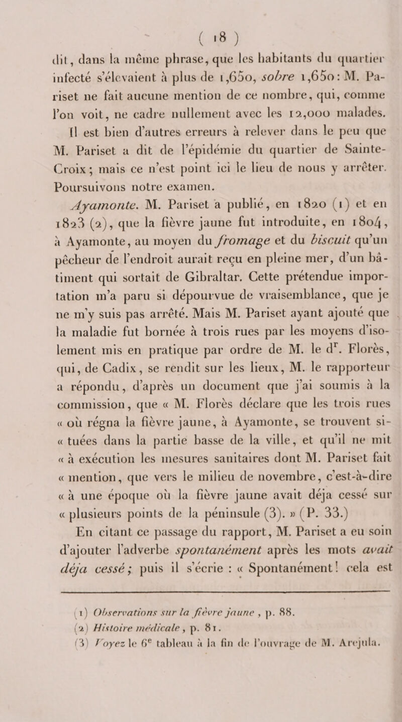 (lll, dans la ineine phrase, que les habitants du quartier infecté s’élevaient à plus de i,65o, sobre i,65o: M. Pa- riset ne fait aucune mention de ce nombre, qui, comme Ion voit, ne cadre nullement avec les 12,000 malades. Il est hien d’autres erreurs à relever dans le peu que M. Pariset a dit de l’épidémie du quartier de Sainte- Croix; mais ce n’est point ici le lieu de nous y arrêter. Poursuivons notre examen. Ayamonte, M. Pariset a publié, en 1820 (1) et eu 1828 (2), que la fièvre jaune fut introduite, en i8o4, à Ayamonte, au moyen du fromage et du biscuit qu’un pêcheur de l’endroit aurait reçu en pleine mer, d’un hâ- timent qui sortait de Gibraltar. Cette prétendue impor¬ tation m’a paru si dépourvue de vraisemblance, que je ne m’y suis pas arrêté. Mais M. Pariset ayant ajouté que , la maladie fut bornée à trois rues par les moyens d’iso¬ lement mis en pratique par ordre de M. le d^. Florès, (jui, de Cadix, se rendit sur les lieux, M. le rapporteur a répondu, d’après un document que j’ai soumis à la commission, que « M. Florès déclare que les trois rues « où régna la fièvre jaune, à Ayamonte, se trouvent si¬ te tuées dans la partie basse de la ville, et qu’il ne mit « à exécution les mesures sanitaires dont AI. Pariset fait « mention, que vers le milieu de novembre, c’est-à-dire « à une époque où la fièvre jaune avait déjà cessé sur « plusieurs points de la péninsule (3). m (P. 33.) En citant ce passage du rapport, M. Pariset a eu soin d’ajouter l’adverbe spontanément après les mots a^mit déjà cessé; puis il s’écrie : « Spontanément! cela est i) Obserratinns sur la fièvre jaune , ]). 88. (‘2j Histoire médicale y p. 81.