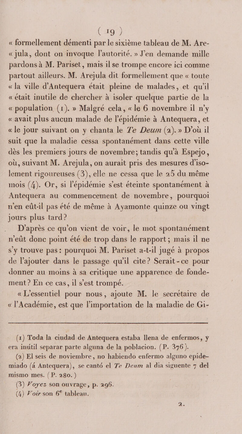 « formellement démenti par le sixième tableau de M. Are- «jula, dont on invoque rautorité. » J’en demande mille pardons à M. Pariset, mais il se trompe encore ici comme partout ailleurs. M. Arejula dit formellement que « toute U la ville d’Antequera était pleine de malades, et qu’il « était inutile de chercher à isoler quelque partie de la « population (i). » Malgré cela, « le 6 novembre il n’y c( avait plus aucun malade de l’épidémie à Antequera, et a le jour suivant on y chanta le 'Fe Deum (2). » D’oii il suit que la maladie cessa spontanément dans cette ville dès les premiers jours de novembre; tandis qu’à Espejo, ou, suivant M. Arejula, on aurait pris des mesures d’iso¬ lement rigoureuses (3), elle ne cessa que le 20 du même mois (4). Or, si l’épidémie s’est éteinte spontanément à Antequera au commencement de novembre, pourquoi n’en eût-il pas été de même à Ayamonte quinze ou vingt jours plus tard? D’après ce qu’on vient de voir, le mot spontanément n’eût donc point été de trop dans le rapport ; mais il ne s’y trouve pas : pourquoi M. Pariset a-t-il jugé à propos de l’ajouter dans le passage qu’il cite? Serait-ce pour donner au moins à sa critique une apparence de fonde¬ ment? En ce cas, il s’est trompé. « L’essentiel pour nous, ajoute M. le secrétaire de « l’Académie, est que l’importation de la maladie de Gi- (1) Toda la ciudad de Antequera estaba llena de enfermos, y era iriutil separar parte alguna de la poblacion. (P. 376). (2) El seis de noviembre, no habiendo enfermo alguno epide- miado (à Antequera), se cantd el Te Deum al dia siguente 7 del mismo mes. ( P. 280. ) (3) Voyez son ouvrage, p. 296. (4) Voir 6® tableau. 2.